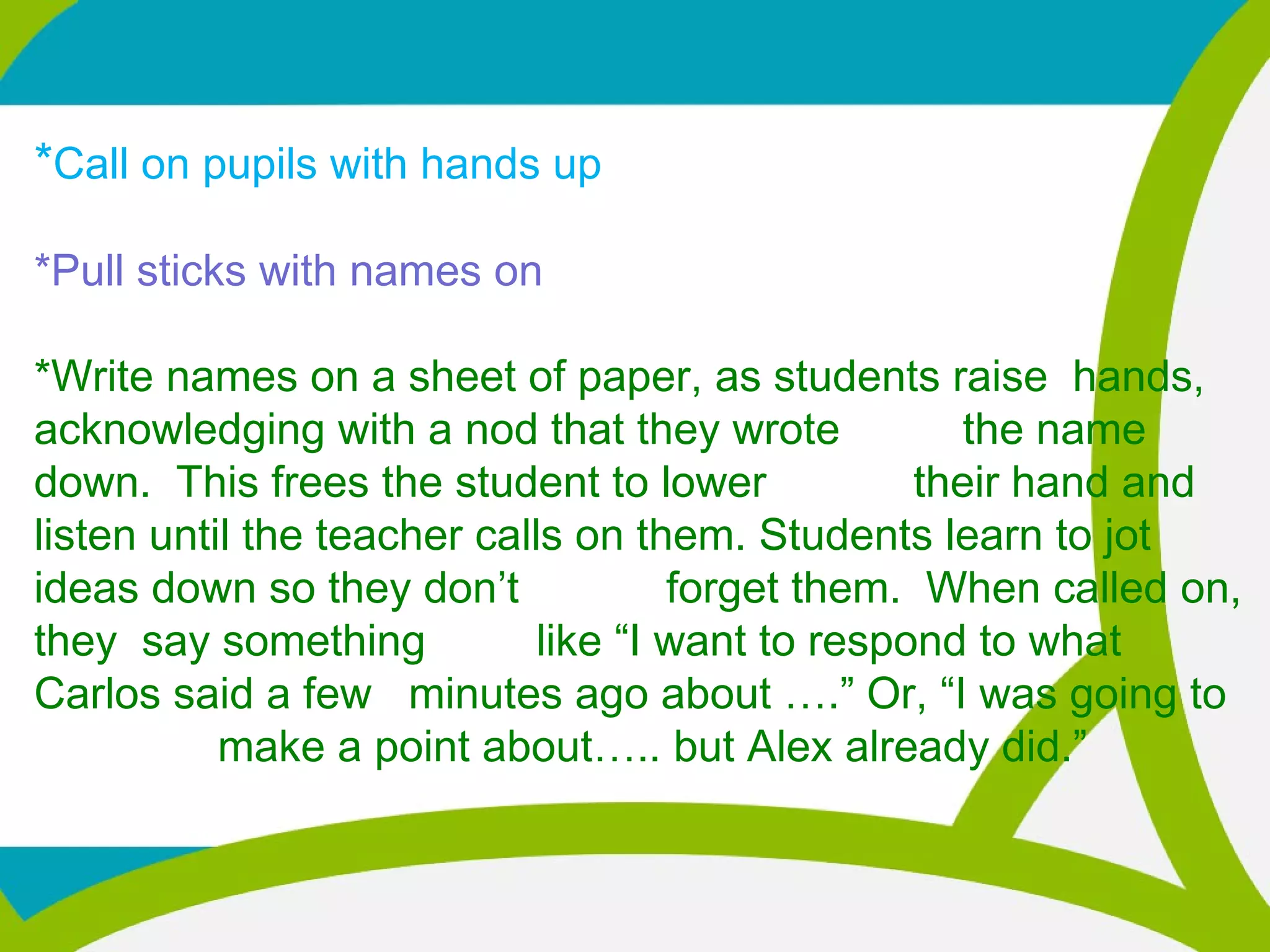 *Call on pupils with hands up
*Pull sticks with names on
*Write names on a sheet of paper, as students raise hands,
acknowledging with a nod that they wrote the name
down. This frees the student to lower their hand and
listen until the teacher calls on them. Students learn to jot
ideas down so they don’t forget them. When called on,
they say something like “I want to respond to what
Carlos said a few minutes ago about ….” Or, “I was going to
make a point about….. but Alex already did.”
 