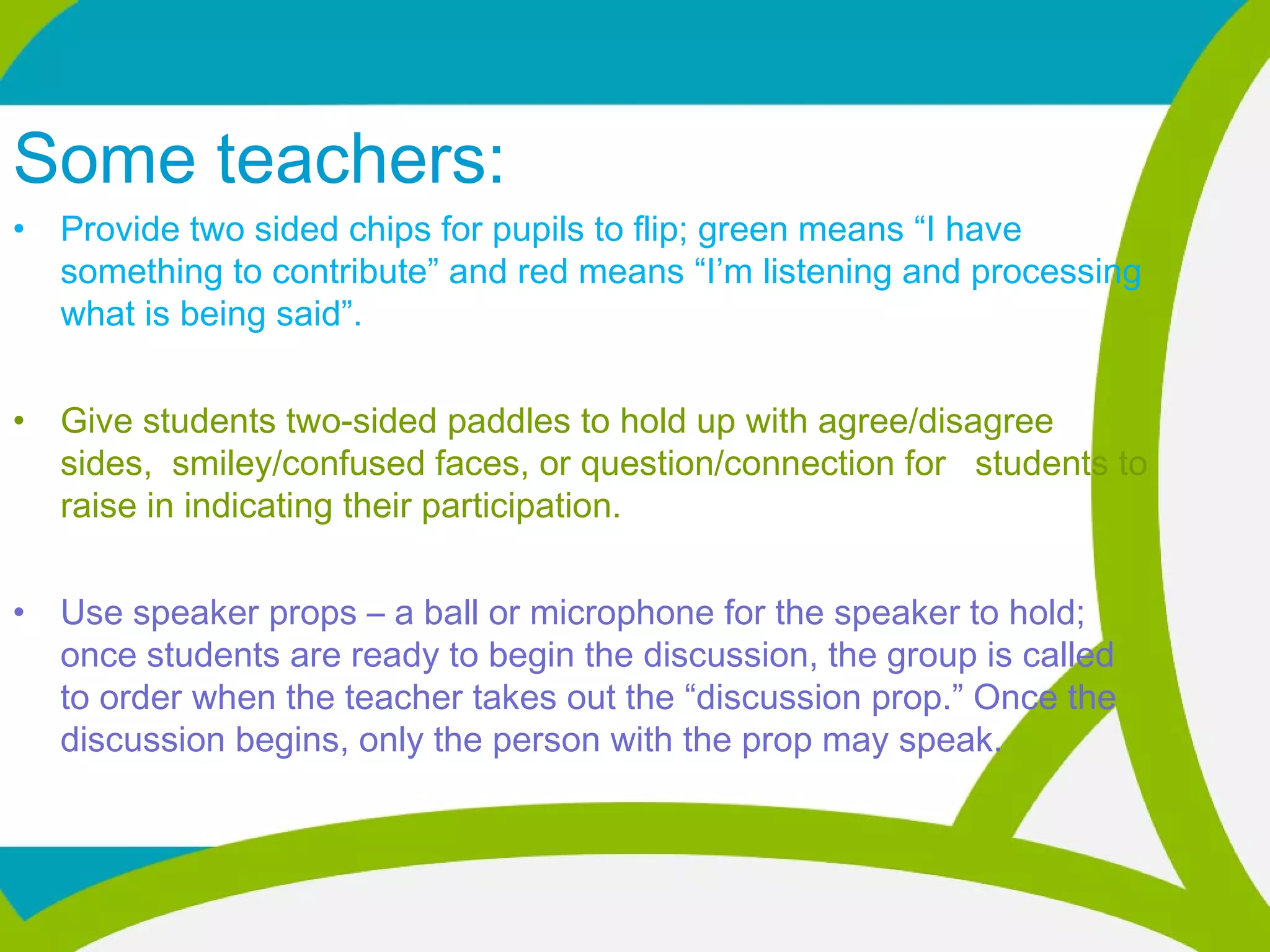 Some teachers:
• Provide two sided chips for pupils to flip; green means “I have
something to contribute” and red means “I’m listening and processing
what is being said”.
• Give students two-sided paddles to hold up with agree/disagree
sides, smiley/confused faces, or question/connection for students to
raise in indicating their participation.
• Use speaker props – a ball or microphone for the speaker to hold;
once students are ready to begin the discussion, the group is called
to order when the teacher takes out the “discussion prop.” Once the
discussion begins, only the person with the prop may speak.  
 