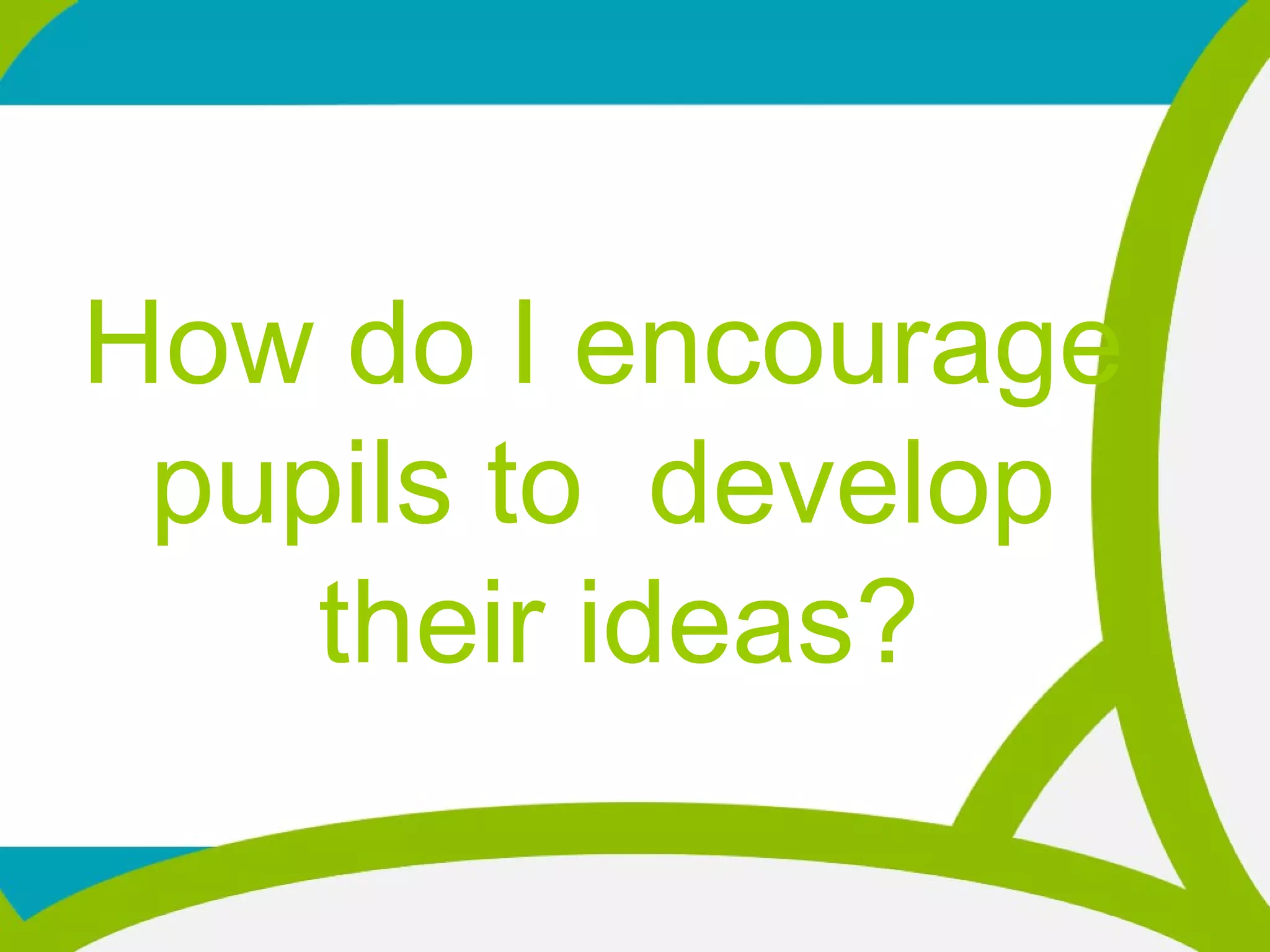 How do I encourage
pupils to develop
their ideas?
 
