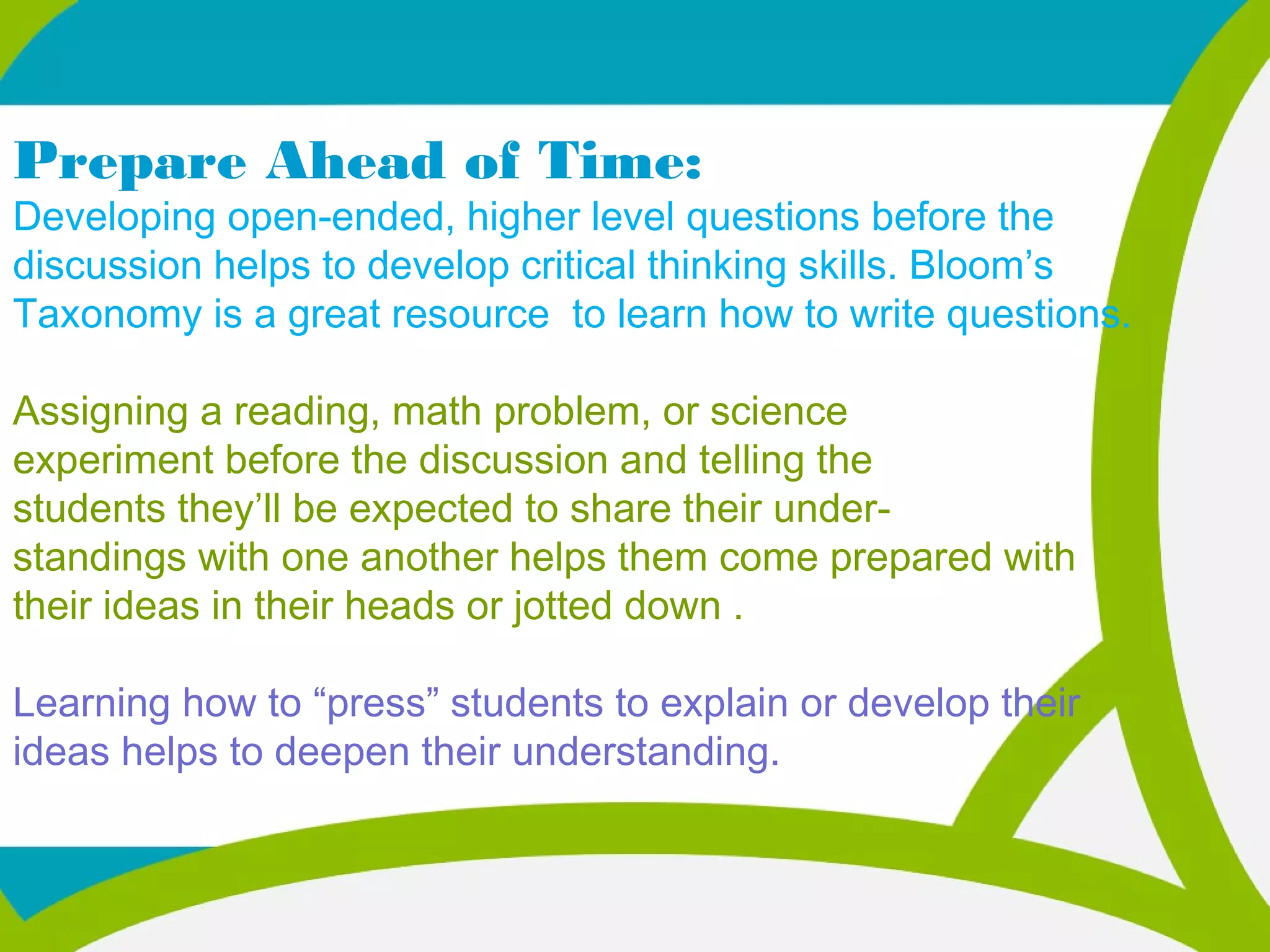 Prepare Ahead of Time:
Developing open-ended, higher level questions before the
discussion helps to develop critical thinking skills. Bloom’s
Taxonomy is a great resource to learn how to write questions.
Assigning a reading, math problem, or science
experiment before the discussion and telling the
students they’ll be expected to share their under-
standings with one another helps them come prepared with
their ideas in their heads or jotted down .
Learning how to “press” students to explain or develop their
ideas helps to deepen their understanding.
 