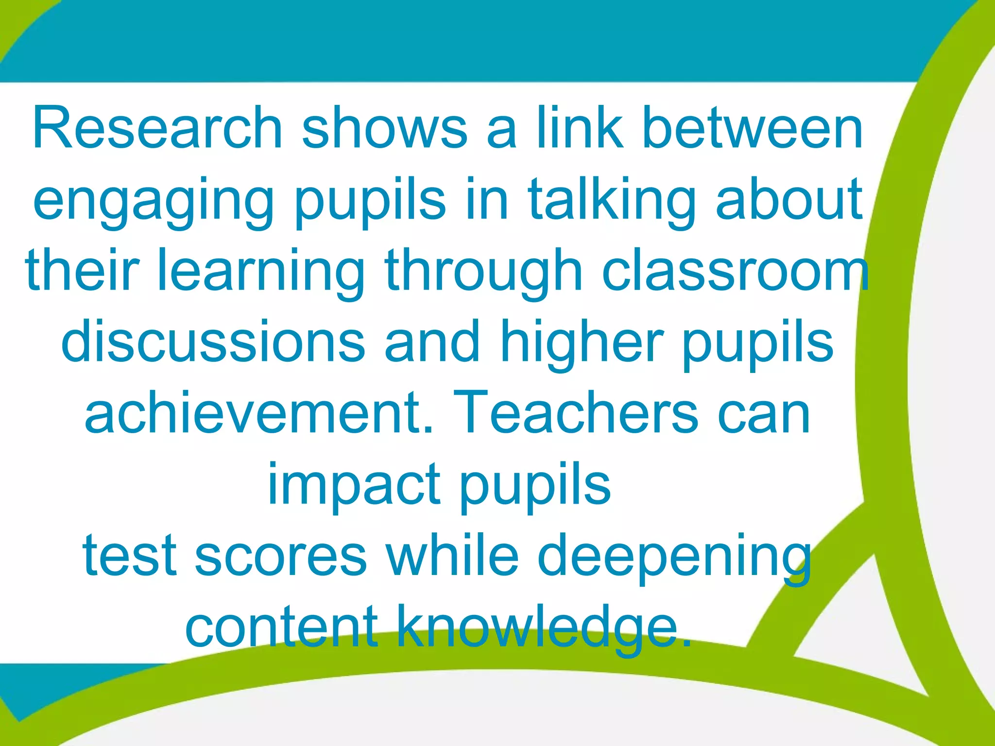 Research shows a link between
engaging pupils in talking about
their learning through classroom
discussions and higher pupils
achievement. Teachers can
impact pupils
test scores while deepening
content knowledge.
 