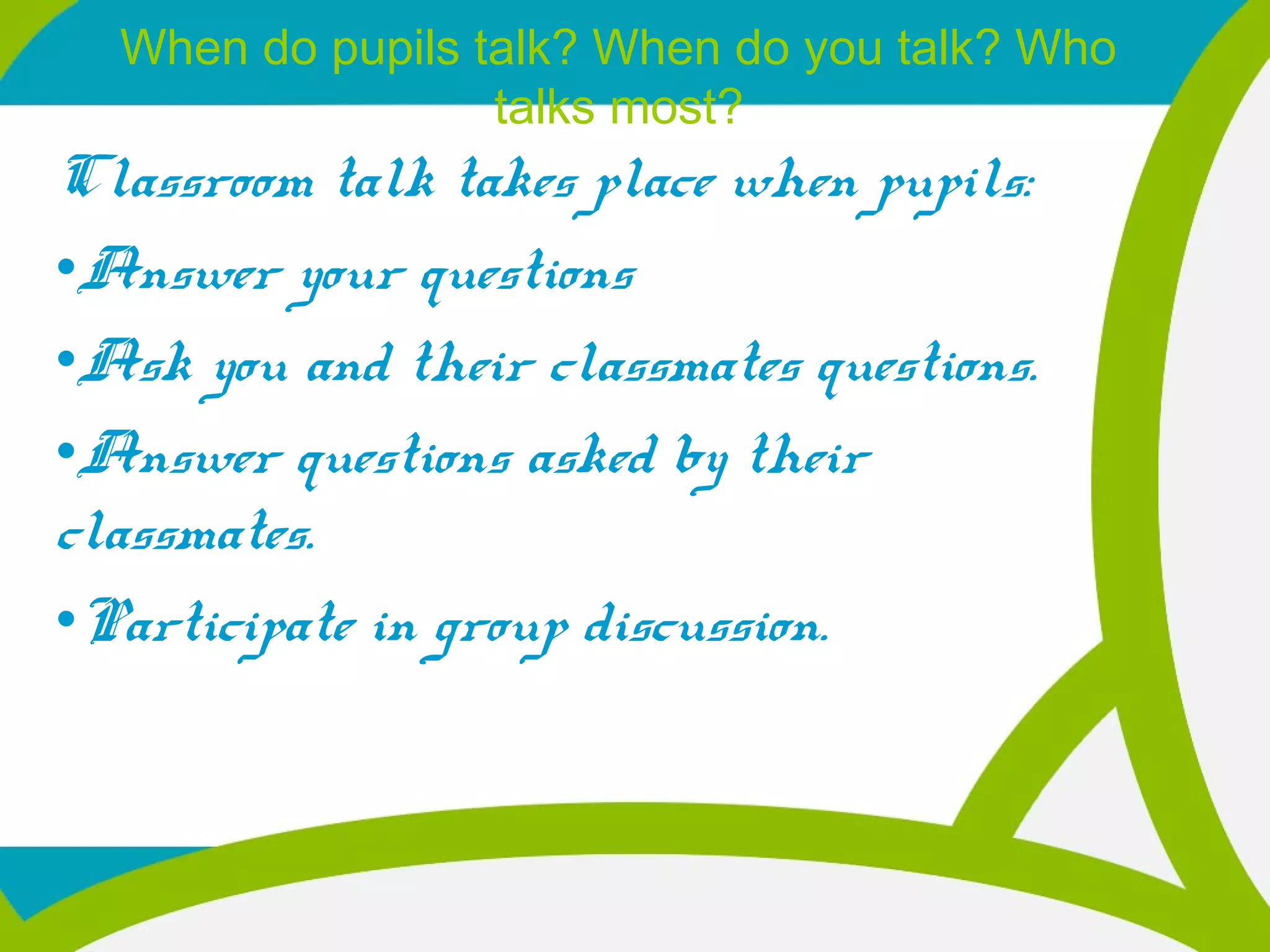 When do pupils talk? When do you talk? Who
talks most?
Classroom talk takes place when pupils:
•Answer your questions
•Ask you and their classmates questions.
•Answer questions asked by their
classmates.
•Participate in group discussion.
 