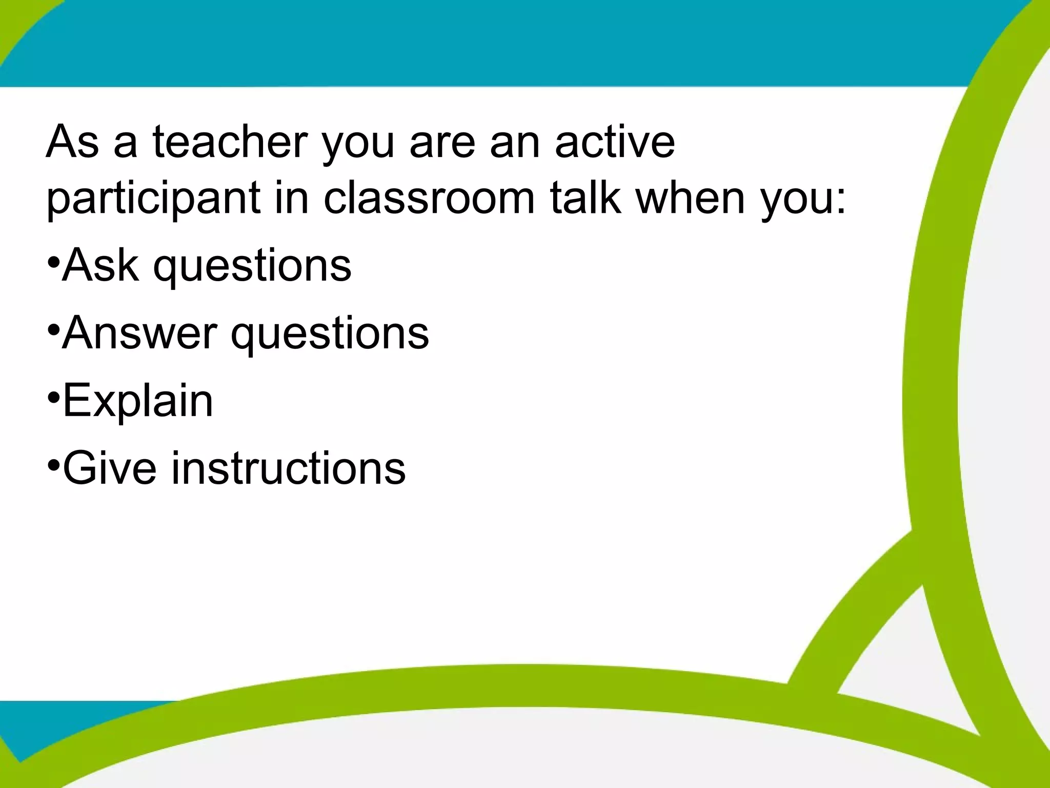 As a teacher you are an active
participant in classroom talk when you:
•Ask questions
•Answer questions
•Explain
•Give instructions
 