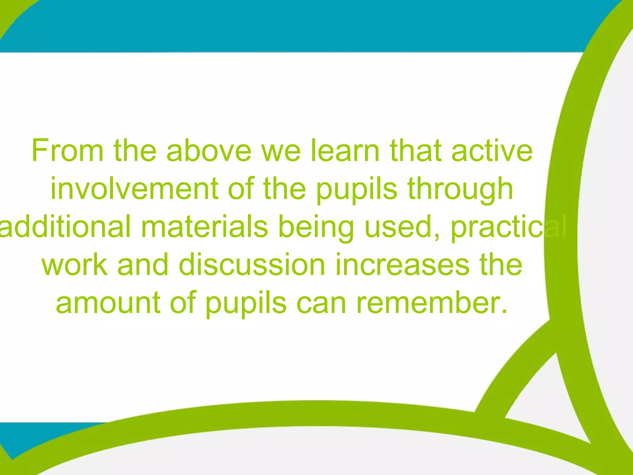 From the above we learn that active
involvement of the pupils through
additional materials being used, practical
work and discussion increases the
amount of pupils can remember.
 