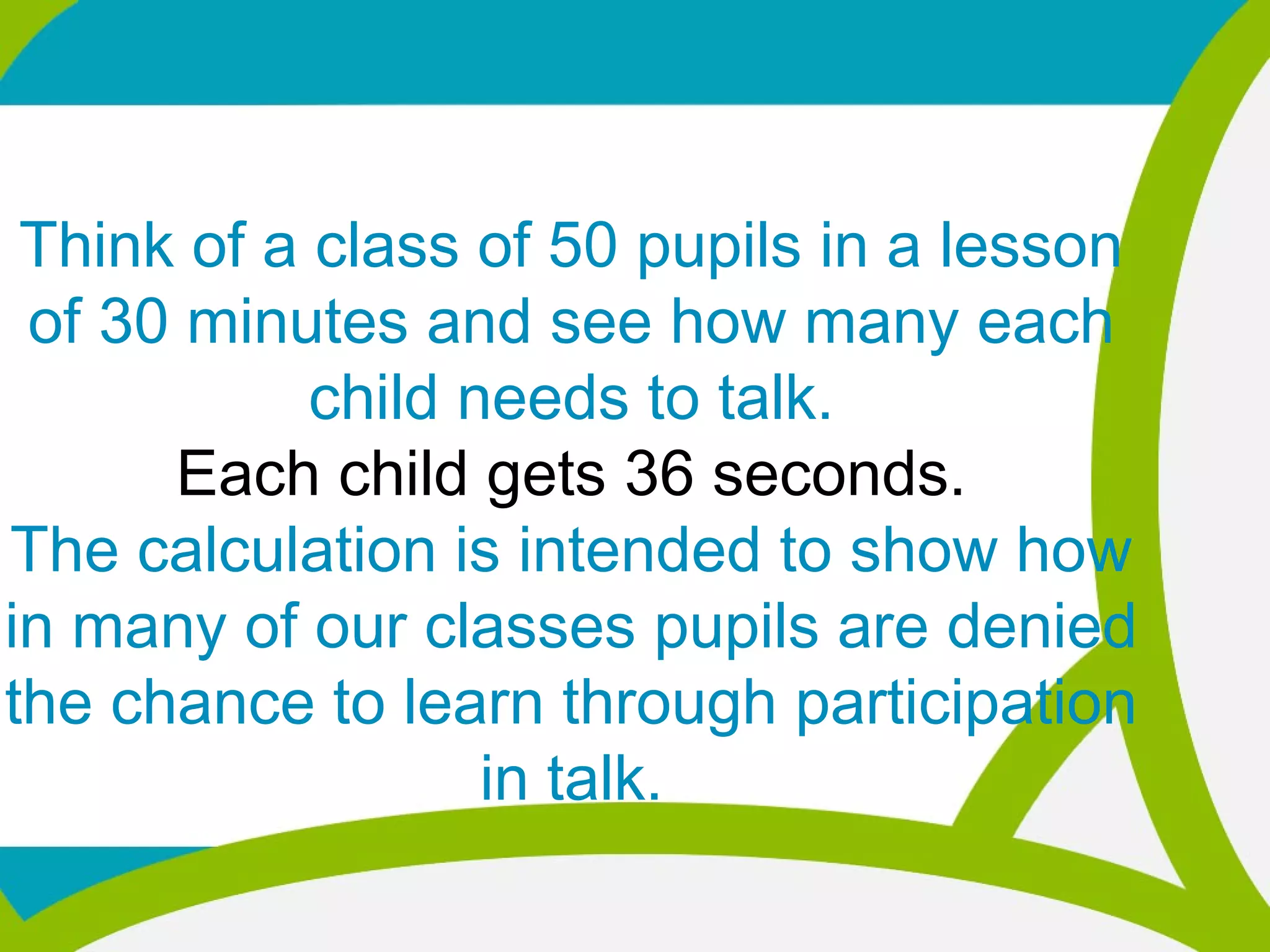 Think of a class of 50 pupils in a lesson
of 30 minutes and see how many each
child needs to talk.
Each child gets 36 seconds.
The calculation is intended to show how
in many of our classes pupils are denied
the chance to learn through participation
in talk.
 