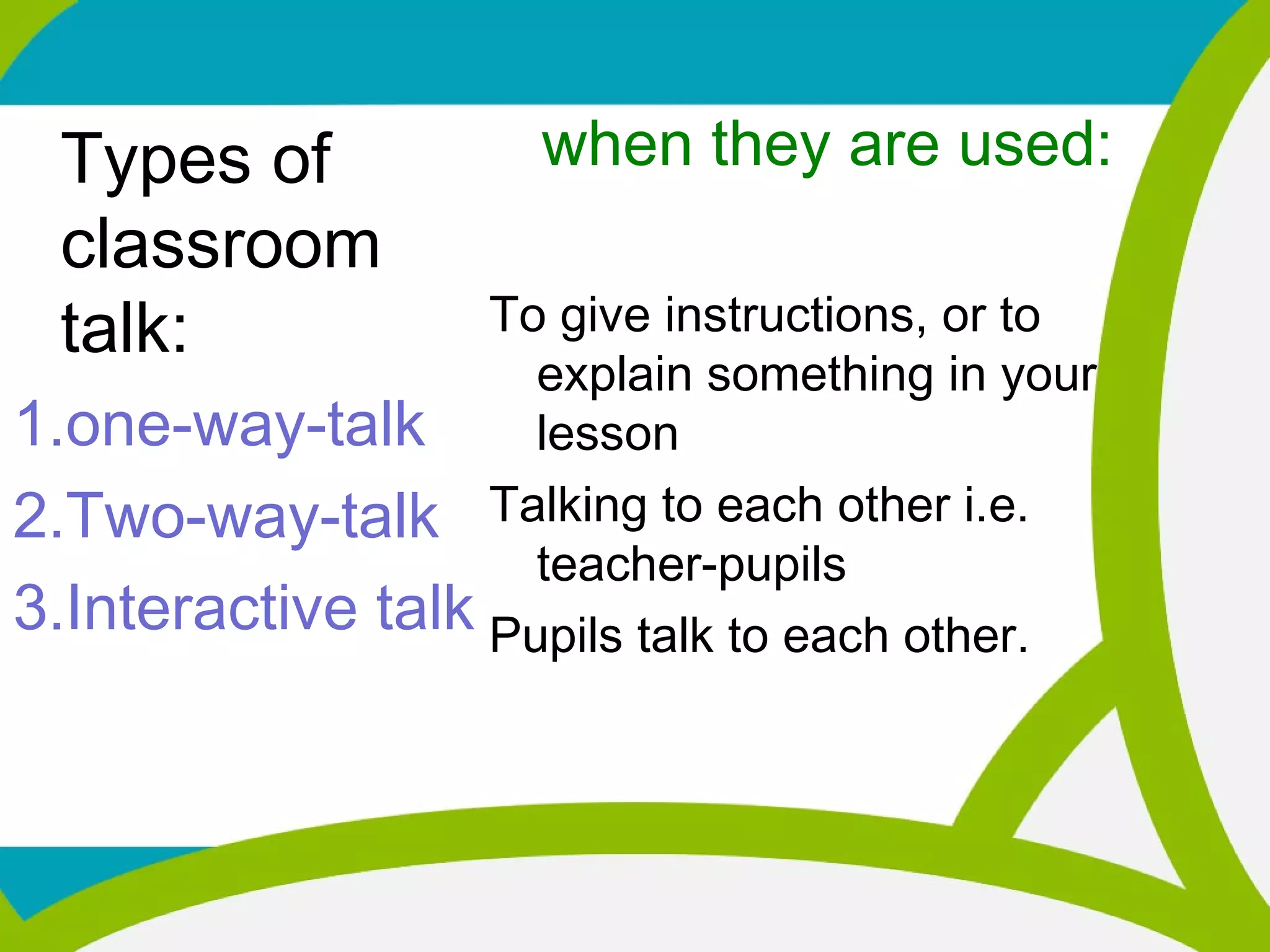 Types of
classroom
talk:
1.one-way-talk
2.Two-way-talk
3.Interactive talk
when they are used:
To give instructions, or to
explain something in your
lesson
Talking to each other i.e.
teacher-pupils
Pupils talk to each other.
 