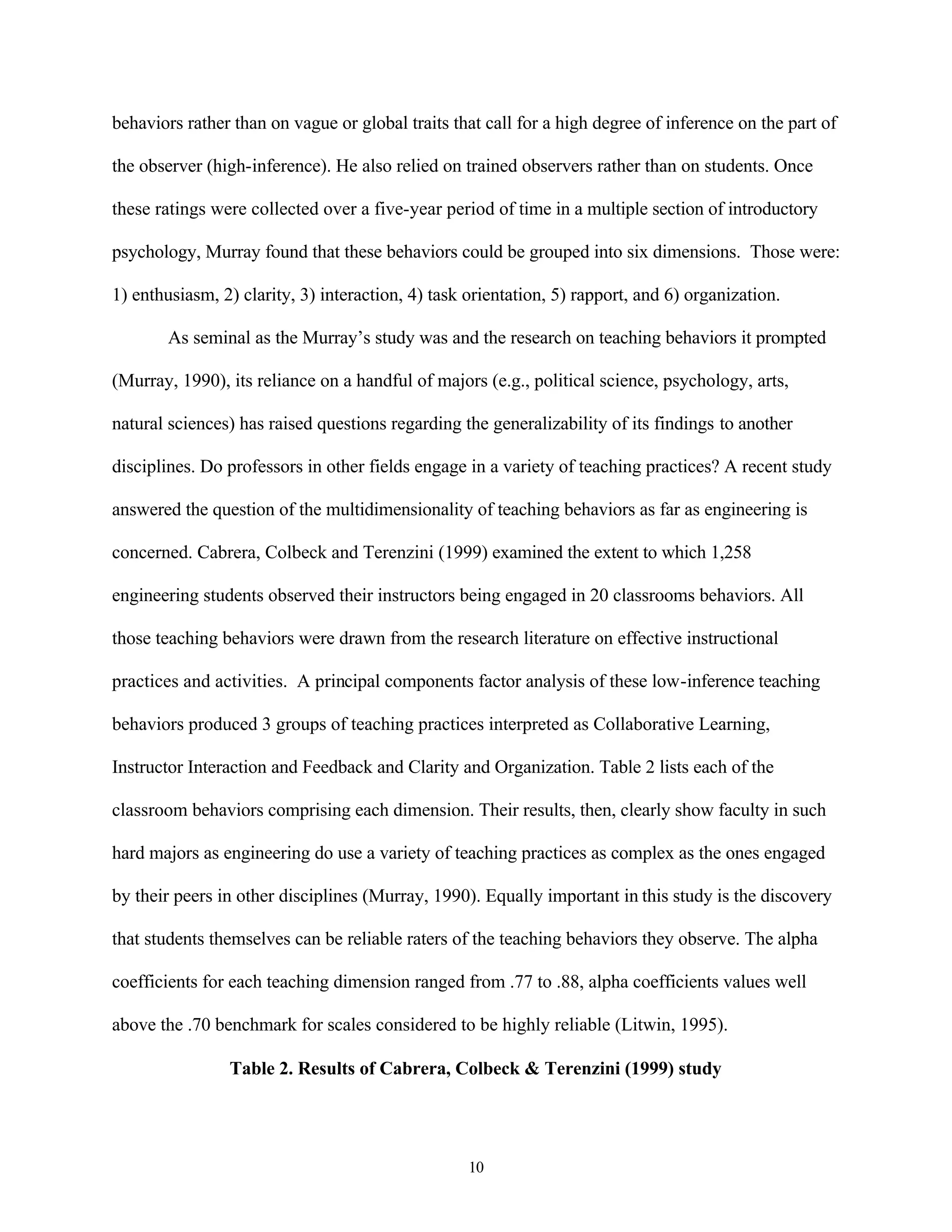 behaviors rather than on vague or global traits that call for a high degree of inference on the part of

the observer (high-inference). He also relied on trained observers rather than on students. Once

these ratings were collected over a five-year period of time in a multiple section of introductory

psychology, Murray found that these behaviors could be grouped into six dimensions. Those were:

1) enthusiasm, 2) clarity, 3) interaction, 4) task orientation, 5) rapport, and 6) organization.

        As seminal as the Murray’s study was and the research on teaching behaviors it prompted

(Murray, 1990), its reliance on a handful of majors (e.g., political science, psychology, arts,

natural sciences) has raised questions regarding the generalizability of its findings to another

disciplines. Do professors in other fields engage in a variety of teaching practices? A recent study

answered the question of the multidimensionality of teaching behaviors as far as engineering is

concerned. Cabrera, Colbeck and Terenzini (1999) examined the extent to which 1,258

engineering students observed their instructors being engaged in 20 classrooms behaviors. All

those teaching behaviors were drawn from the research literature on effective instructional

practices and activities. A principal components factor analysis of these low-inference teaching

behaviors produced 3 groups of teaching practices interpreted as Collaborative Learning,

Instructor Interaction and Feedback and Clarity and Organization. Table 2 lists each of the

classroom behaviors comprising each dimension. Their results, then, clearly show faculty in such

hard majors as engineering do use a variety of teaching practices as complex as the ones engaged

by their peers in other disciplines (Murray, 1990). Equally important in this study is the discovery

that students themselves can be reliable raters of the teaching behaviors they observe. The alpha

coefficients for each teaching dimension ranged from .77 to .88, alpha coefficients values well

above the .70 benchmark for scales considered to be highly reliable (Litwin, 1995).

                Table 2. Results of Cabrera, Colbeck & Terenzini (1999) study




                                                   10
 
