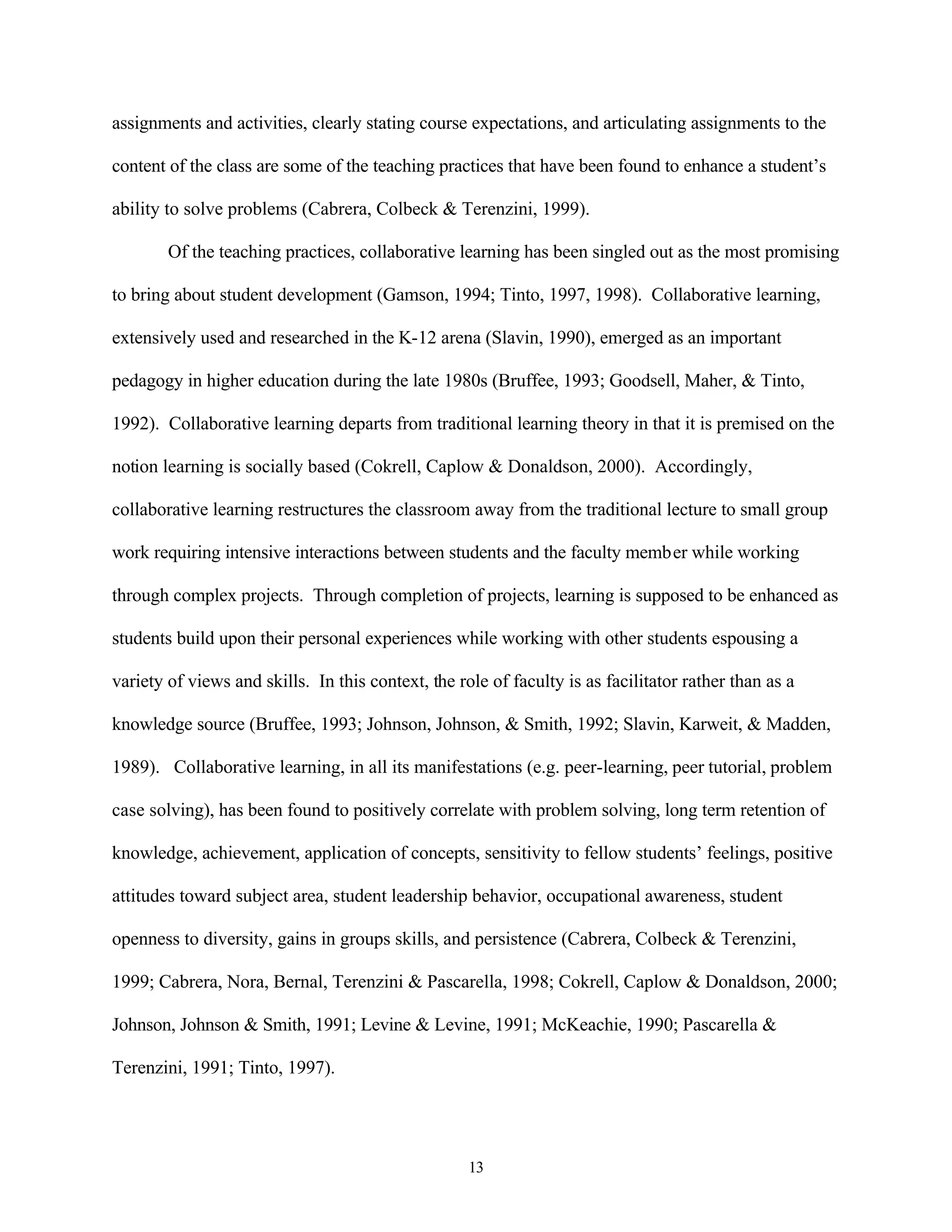 assignments and activities, clearly stating course expectations, and articulating assignments to the

content of the class are some of the teaching practices that have been found to enhance a student’s

ability to solve problems (Cabrera, Colbeck & Terenzini, 1999).

        Of the teaching practices, collaborative learning has been singled out as the most promising

to bring about student development (Gamson, 1994; Tinto, 1997, 1998). Collaborative learning,

extensively used and researched in the K-12 arena (Slavin, 1990), emerged as an important

pedagogy in higher education during the late 1980s (Bruffee, 1993; Goodsell, Maher, & Tinto,

1992). Collaborative learning departs from traditional learning theory in that it is premised on the

notion learning is socially based (Cokrell, Caplow & Donaldson, 2000). Accordingly,

collaborative learning restructures the classroom away from the traditional lecture to small group

work requiring intensive interactions between students and the faculty member while working

through complex projects. Through completion of projects, learning is supposed to be enhanced as

students build upon their personal experiences while working with other students espousing a

variety of views and skills. In this context, the role of faculty is as facilitator rather than as a

knowledge source (Bruffee, 1993; Johnson, Johnson, & Smith, 1992; Slavin, Karweit, & Madden,

1989). Collaborative learning, in all its manifestations (e.g. peer-learning, peer tutorial, problem

case solving), has been found to positively correlate with problem solving, long term retention of

knowledge, achievement, application of concepts, sensitivity to fellow students’ feelings, positive

attitudes toward subject area, student leadership behavior, occupational awareness, student

openness to diversity, gains in groups skills, and persistence (Cabrera, Colbeck & Terenzini,

1999; Cabrera, Nora, Bernal, Terenzini & Pascarella, 1998; Cokrell, Caplow & Donaldson, 2000;

Johnson, Johnson & Smith, 1991; Levine & Levine, 1991; McKeachie, 1990; Pascarella &

Terenzini, 1991; Tinto, 1997).




                                                    13
 