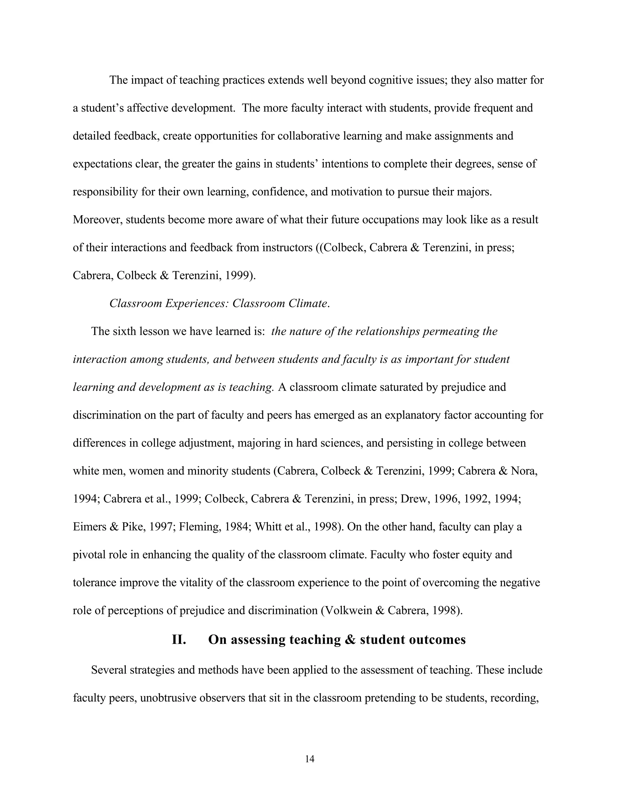 The impact of teaching practices extends well beyond cognitive issues; they also matter for

a student’s affective development. The more faculty interact with students, provide frequent and

detailed feedback, create opportunities for collaborative learning and make assignments and

expectations clear, the greater the gains in students’ intentions to complete their degrees, sense of

responsibility for their own learning, confidence, and motivation to pursue their majors.

Moreover, students become more aware of what their future occupations may look like as a result

of their interactions and feedback from instructors ((Colbeck, Cabrera & Terenzini, in press;

Cabrera, Colbeck & Terenzini, 1999).

       Classroom Experiences: Classroom Climate.

   The sixth lesson we have learned is: the nature of the relationships permeating the

interaction among students, and between students and faculty is as important for student

learning and development as is teaching. A classroom climate saturated by prejudice and

discrimination on the part of faculty and peers has emerged as an explanatory factor accounting for

differences in college adjustment, majoring in hard sciences, and persisting in college between

white men, women and minority students (Cabrera, Colbeck & Terenzini, 1999; Cabrera & Nora,

1994; Cabrera et al., 1999; Colbeck, Cabrera & Terenzini, in press; Drew, 1996, 1992, 1994;

Eimers & Pike, 1997; Fleming, 1984; Whitt et al., 1998). On the other hand, faculty can play a

pivotal role in enhancing the quality of the classroom climate. Faculty who foster equity and

tolerance improve the vitality of the classroom experience to the point of overcoming the negative

role of perceptions of prejudice and discrimination (Volkwein & Cabrera, 1998).

                     II.     On assessing teaching & student outcomes

   Several strategies and methods have been applied to the assessment of teaching. These include

faculty peers, unobtrusive observers that sit in the classroom pretending to be students, recording,



                                                  14
 