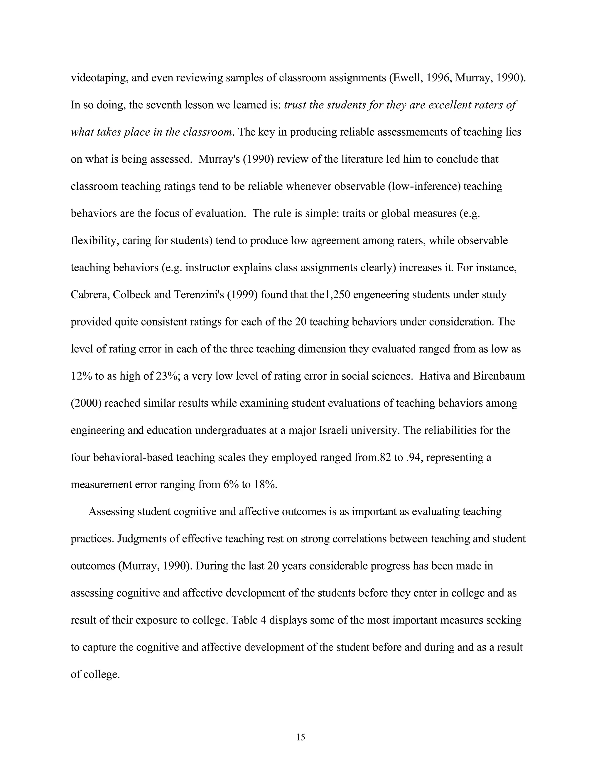 videotaping, and even reviewing samples of classroom assignments (Ewell, 1996, Murray, 1990).

In so doing, the seventh lesson we learned is: trust the students for they are excellent raters of

what takes place in the classroom. The key in producing reliable assessmements of teaching lies

on what is being assessed. Murray's (1990) review of the literature led him to conclude that

classroom teaching ratings tend to be reliable whenever observable (low-inference) teaching

behaviors are the focus of evaluation. The rule is simple: traits or global measures (e.g.

flexibility, caring for students) tend to produce low agreement among raters, while observable

teaching behaviors (e.g. instructor explains class assignments clearly) increases it. For instance,

Cabrera, Colbeck and Terenzini's (1999) found that the1,250 engeneering students under study

provided quite consistent ratings for each of the 20 teaching behaviors under consideration. The

level of rating error in each of the three teaching dimension they evaluated ranged from as low as

12% to as high of 23%; a very low level of rating error in social sciences. Hativa and Birenbaum

(2000) reached similar results while examining student evaluations of teaching behaviors among

engineering and education undergraduates at a major Israeli university. The reliabilities for the

four behavioral-based teaching scales they employed ranged from.82 to .94, representing a

measurement error ranging from 6% to 18%.

   Assessing student cognitive and affective outcomes is as important as evaluating teaching

practices. Judgments of effective teaching rest on strong correlations between teaching and student

outcomes (Murray, 1990). During the last 20 years considerable progress has been made in

assessing cognitive and affective development of the students before they enter in college and as

result of their exposure to college. Table 4 displays some of the most important measures seeking

to capture the cognitive and affective development of the student before and during and as a result

of college.




                                                 15
 