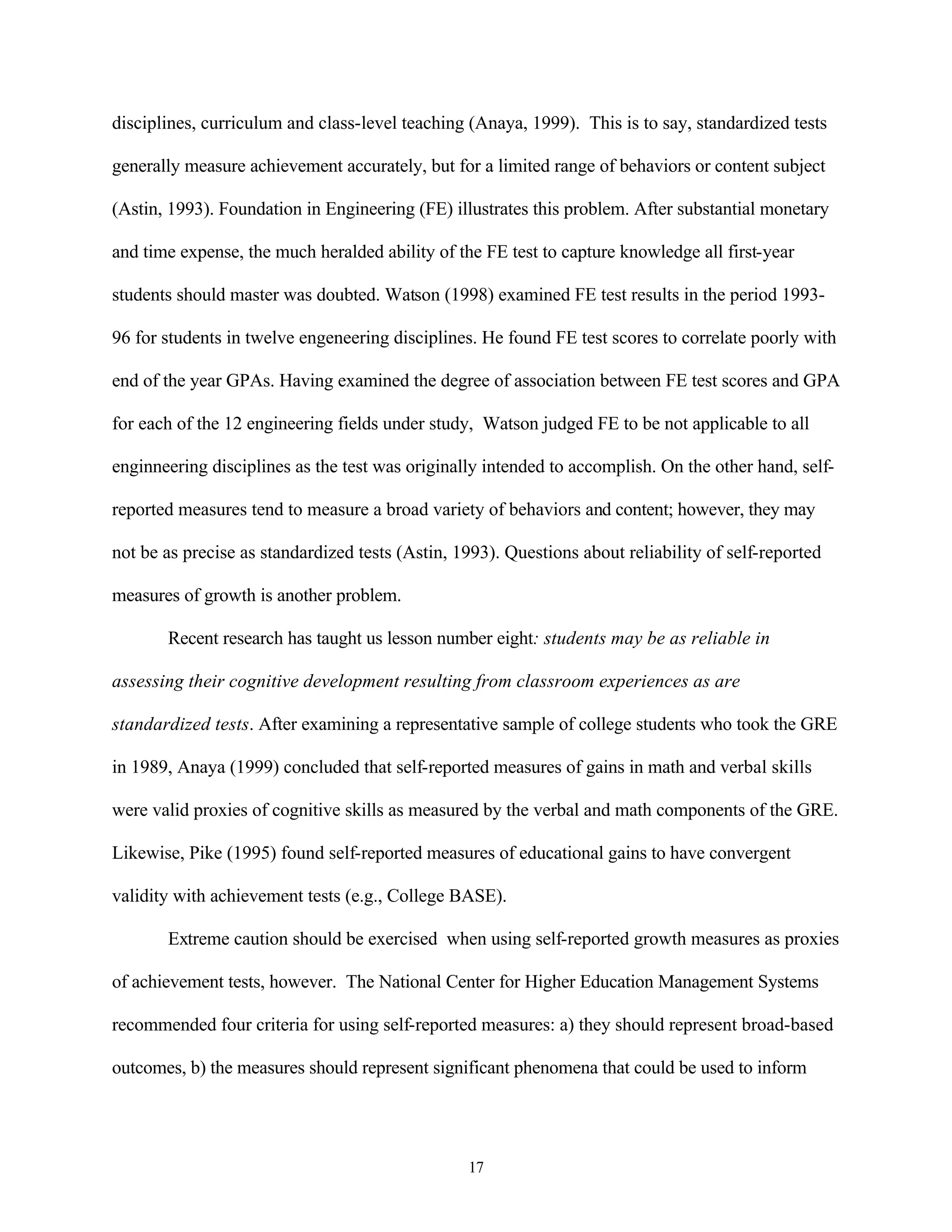 disciplines, curriculum and class-level teaching (Anaya, 1999). This is to say, standardized tests

generally measure achievement accurately, but for a limited range of behaviors or content subject

(Astin, 1993). Foundation in Engineering (FE) illustrates this problem. After substantial monetary

and time expense, the much heralded ability of the FE test to capture knowledge all first-year

students should master was doubted. Watson (1998) examined FE test results in the period 1993-

96 for students in twelve engeneering disciplines. He found FE test scores to correlate poorly with

end of the year GPAs. Having examined the degree of association between FE test scores and GPA

for each of the 12 engineering fields under study, Watson judged FE to be not applicable to all

enginneering disciplines as the test was originally intended to accomplish. On the other hand, self-

reported measures tend to measure a broad variety of behaviors and content; however, they may

not be as precise as standardized tests (Astin, 1993). Questions about reliability of self-reported

measures of growth is another problem.

       Recent research has taught us lesson number eight: students may be as reliable in

assessing their cognitive development resulting from classroom experiences as are

standardized tests. After examining a representative sample of college students who took the GRE

in 1989, Anaya (1999) concluded that self-reported measures of gains in math and verbal skills

were valid proxies of cognitive skills as measured by the verbal and math components of the GRE.

Likewise, Pike (1995) found self-reported measures of educational gains to have convergent

validity with achievement tests (e.g., College BASE).

       Extreme caution should be exercised when using self-reported growth measures as proxies

of achievement tests, however. The National Center for Higher Education Management Systems

recommended four criteria for using self-reported measures: a) they should represent broad-based

outcomes, b) the measures should represent significant phenomena that could be used to inform




                                                 17
 