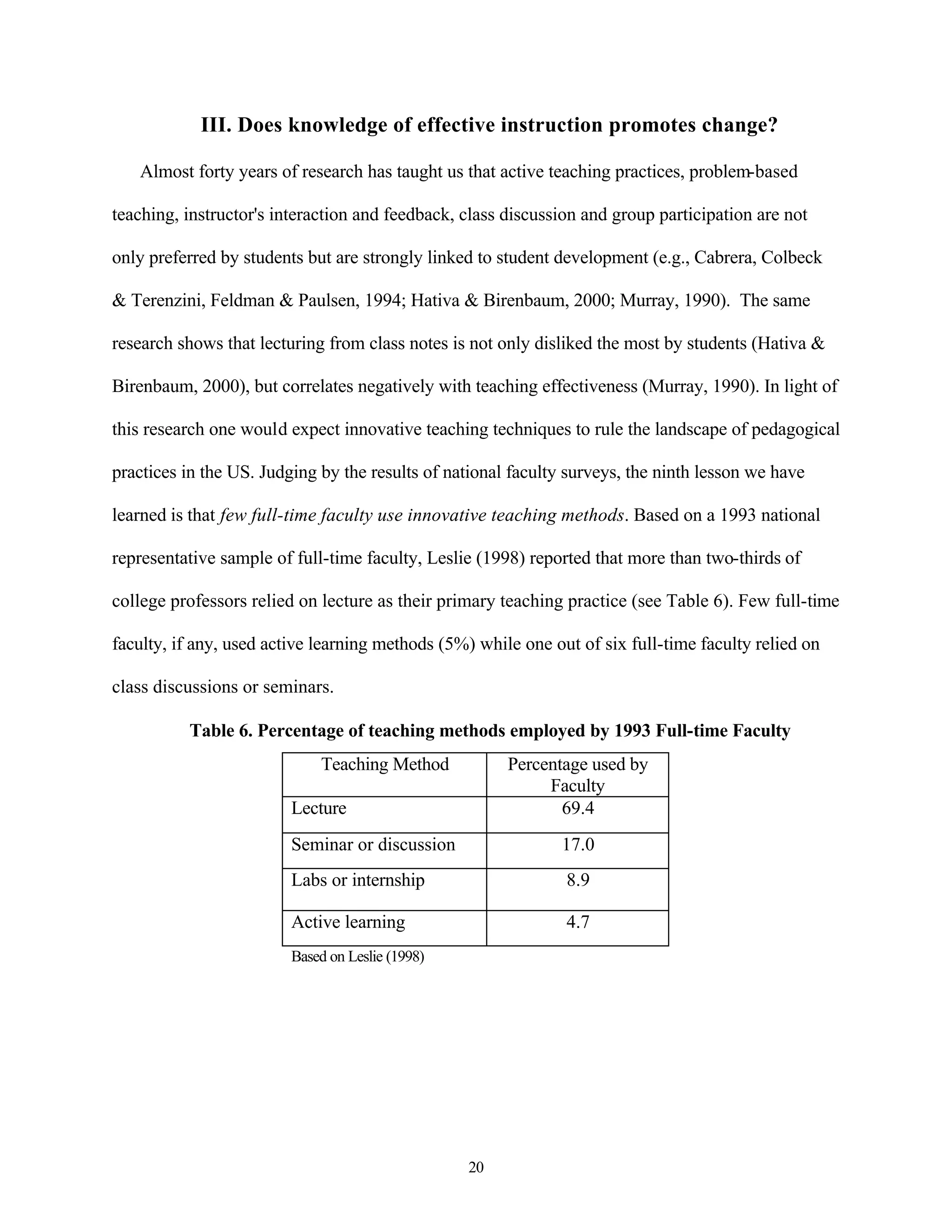 III. Does knowledge of effective instruction promotes change?

   Almost forty years of research has taught us that active teaching practices, problem-based

teaching, instructor's interaction and feedback, class discussion and group participation are not

only preferred by students but are strongly linked to student development (e.g., Cabrera, Colbeck

& Terenzini, Feldman & Paulsen, 1994; Hativa & Birenbaum, 2000; Murray, 1990). The same

research shows that lecturing from class notes is not only disliked the most by students (Hativa &

Birenbaum, 2000), but correlates negatively with teaching effectiveness (Murray, 1990). In light of

this research one would expect innovative teaching techniques to rule the landscape of pedagogical

practices in the US. Judging by the results of national faculty surveys, the ninth lesson we have

learned is that few full-time faculty use innovative teaching methods. Based on a 1993 national

representative sample of full-time faculty, Leslie (1998) reported that more than two-thirds of

college professors relied on lecture as their primary teaching practice (see Table 6). Few full-time

faculty, if any, used active learning methods (5%) while one out of six full-time faculty relied on

class discussions or seminars.

          Table 6. Percentage of teaching methods employed by 1993 Full-time Faculty
                             Teaching Method           Percentage used by
                                                            Faculty
                         Lecture                              69.4
                         Seminar or discussion                17.0
                         Labs or internship                    8.9

                         Active learning                       4.7
                         Based on Leslie (1998)




                                                  20
 