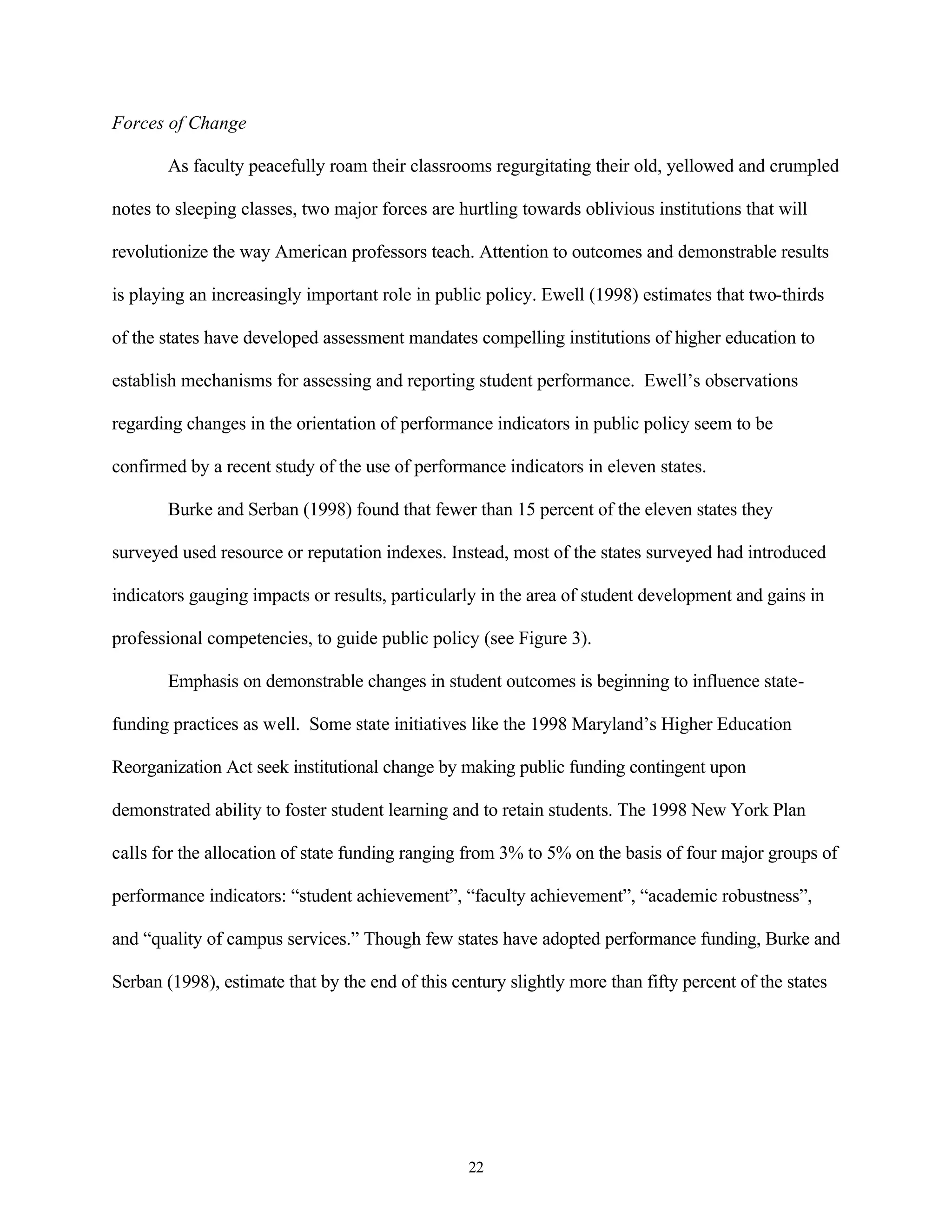 Forces of Change

       As faculty peacefully roam their classrooms regurgitating their old, yellowed and crumpled

notes to sleeping classes, two major forces are hurtling towards oblivious institutions that will

revolutionize the way American professors teach. Attention to outcomes and demonstrable results

is playing an increasingly important role in public policy. Ewell (1998) estimates that two-thirds

of the states have developed assessment mandates compelling institutions of higher education to

establish mechanisms for assessing and reporting student performance. Ewell’s observations

regarding changes in the orientation of performance indicators in public policy seem to be

confirmed by a recent study of the use of performance indicators in eleven states.

       Burke and Serban (1998) found that fewer than 15 percent of the eleven states they

surveyed used resource or reputation indexes. Instead, most of the states surveyed had introduced

indicators gauging impacts or results, particularly in the area of student development and gains in

professional competencies, to guide public policy (see Figure 3).

       Emphasis on demonstrable changes in student outcomes is beginning to influence state-

funding practices as well. Some state initiatives like the 1998 Maryland’s Higher Education

Reorganization Act seek institutional change by making public funding contingent upon

demonstrated ability to foster student learning and to retain students. The 1998 New York Plan

calls for the allocation of state funding ranging from 3% to 5% on the basis of four major groups of

performance indicators: “student achievement”, “faculty achievement”, “academic robustness”,

and “quality of campus services.” Though few states have adopted performance funding, Burke and

Serban (1998), estimate that by the end of this century slightly more than fifty percent of the states




                                                  22
 