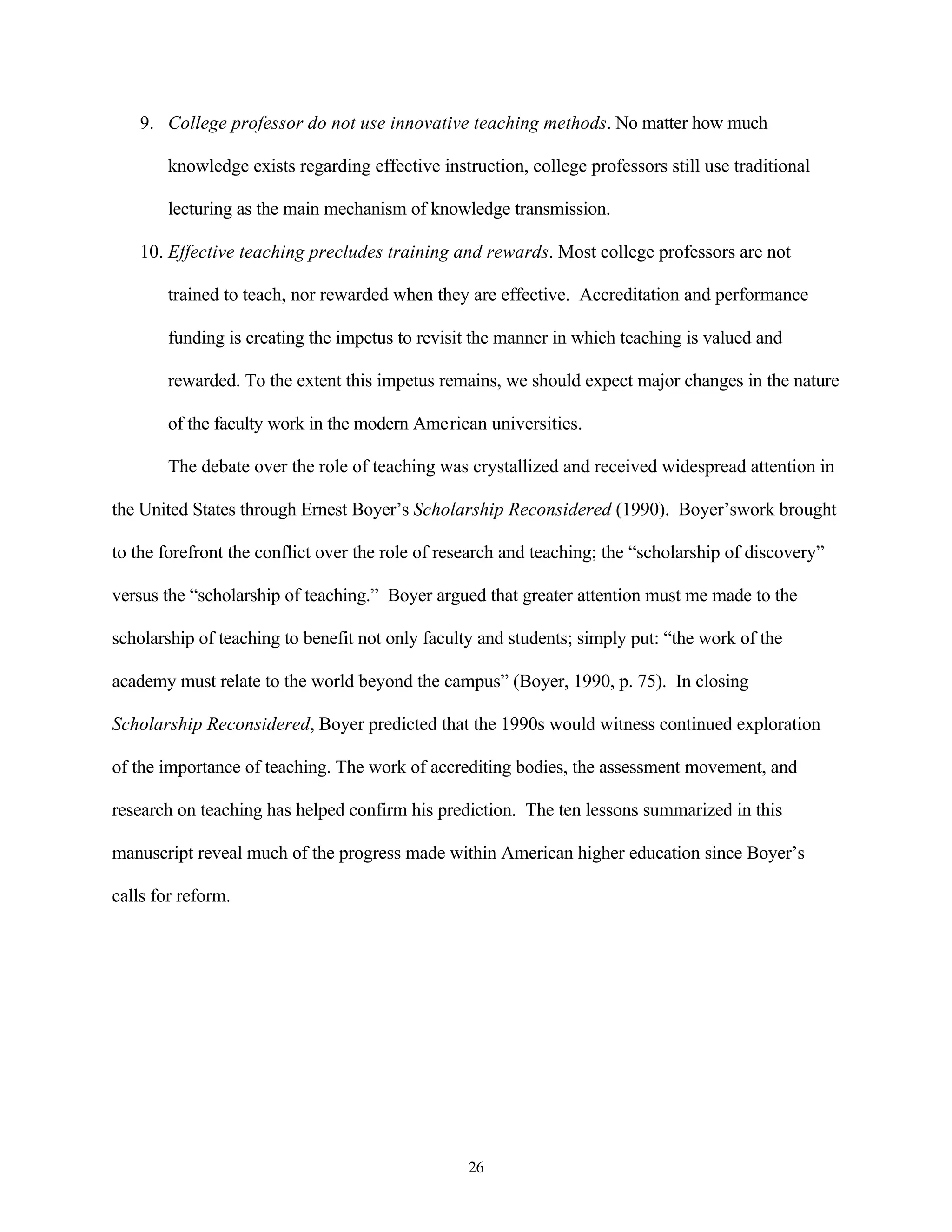 9. College professor do not use innovative teaching methods. No matter how much

        knowledge exists regarding effective instruction, college professors still use traditional

        lecturing as the main mechanism of knowledge transmission.

    10. Effective teaching precludes training and rewards. Most college professors are not

        trained to teach, nor rewarded when they are effective. Accreditation and performance

        funding is creating the impetus to revisit the manner in which teaching is valued and

        rewarded. To the extent this impetus remains, we should expect major changes in the nature

        of the faculty work in the modern American universities.

        The debate over the role of teaching was crystallized and received widespread attention in

the United States through Ernest Boyer’s Scholarship Reconsidered (1990). Boyer’swork brought

to the forefront the conflict over the role of research and teaching; the “scholarship of discovery”

versus the “scholarship of teaching.” Boyer argued that greater attention must me made to the

scholarship of teaching to benefit not only faculty and students; simply put: “the work of the

academy must relate to the world beyond the campus” (Boyer, 1990, p. 75). In closing

Scholarship Reconsidered, Boyer predicted that the 1990s would witness continued exploration

of the importance of teaching. The work of accrediting bodies, the assessment movement, and

research on teaching has helped confirm his prediction. The ten lessons summarized in this

manuscript reveal much of the progress made within American higher education since Boyer’s

calls for reform.




                                                  26
 