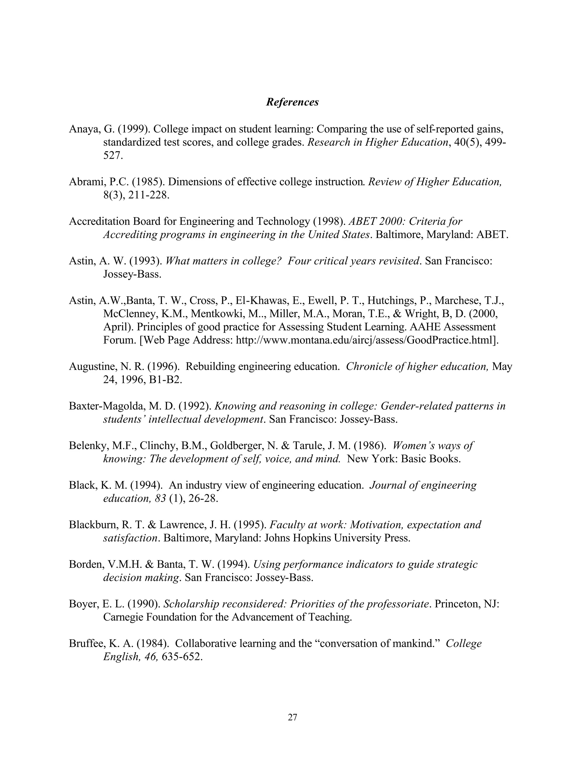 References

Anaya, G. (1999). College impact on student learning: Comparing the use of self-reported gains,
       standardized test scores, and college grades. Research in Higher Education, 40(5), 499-
       527.

Abrami, P.C. (1985). Dimensions of effective college instruction. Review of Higher Education,
      8(3), 211-228.

Accreditation Board for Engineering and Technology (1998). ABET 2000: Criteria for
       Accrediting programs in engineering in the United States. Baltimore, Maryland: ABET.

Astin, A. W. (1993). What matters in college? Four critical years revisited. San Francisco:
        Jossey-Bass.

Astin, A.W.,Banta, T. W., Cross, P., El-Khawas, E., Ewell, P. T., Hutchings, P., Marchese, T.J.,
        McClenney, K.M., Mentkowki, M.., Miller, M.A., Moran, T.E., & Wright, B, D. (2000,
        April). Principles of good practice for Assessing Student Learning. AAHE Assessment
        Forum. [Web Page Address: http://www.montana.edu/aircj/assess/GoodPractice.html].

Augustine, N. R. (1996). Rebuilding engineering education. Chronicle of higher education, May
       24, 1996, B1-B2.

Baxter-Magolda, M. D. (1992). Knowing and reasoning in college: Gender-related patterns in
       students’ intellectual development. San Francisco: Jossey-Bass.

Belenky, M.F., Clinchy, B.M., Goldberger, N. & Tarule, J. M. (1986). Women’s ways of
      knowing: The development of self, voice, and mind. New York: Basic Books.

Black, K. M. (1994). An industry view of engineering education. Journal of engineering
       education, 83 (1), 26-28.

Blackburn, R. T. & Lawrence, J. H. (1995). Faculty at work: Motivation, expectation and
      satisfaction. Baltimore, Maryland: Johns Hopkins University Press.

Borden, V.M.H. & Banta, T. W. (1994). Using performance indicators to guide strategic
      decision making. San Francisco: Jossey-Bass.

Boyer, E. L. (1990). Scholarship reconsidered: Priorities of the professoriate. Princeton, NJ:
       Carnegie Foundation for the Advancement of Teaching.

Bruffee, K. A. (1984). Collaborative learning and the “conversation of mankind.” College
       English, 46, 635-652.




                                                27
 