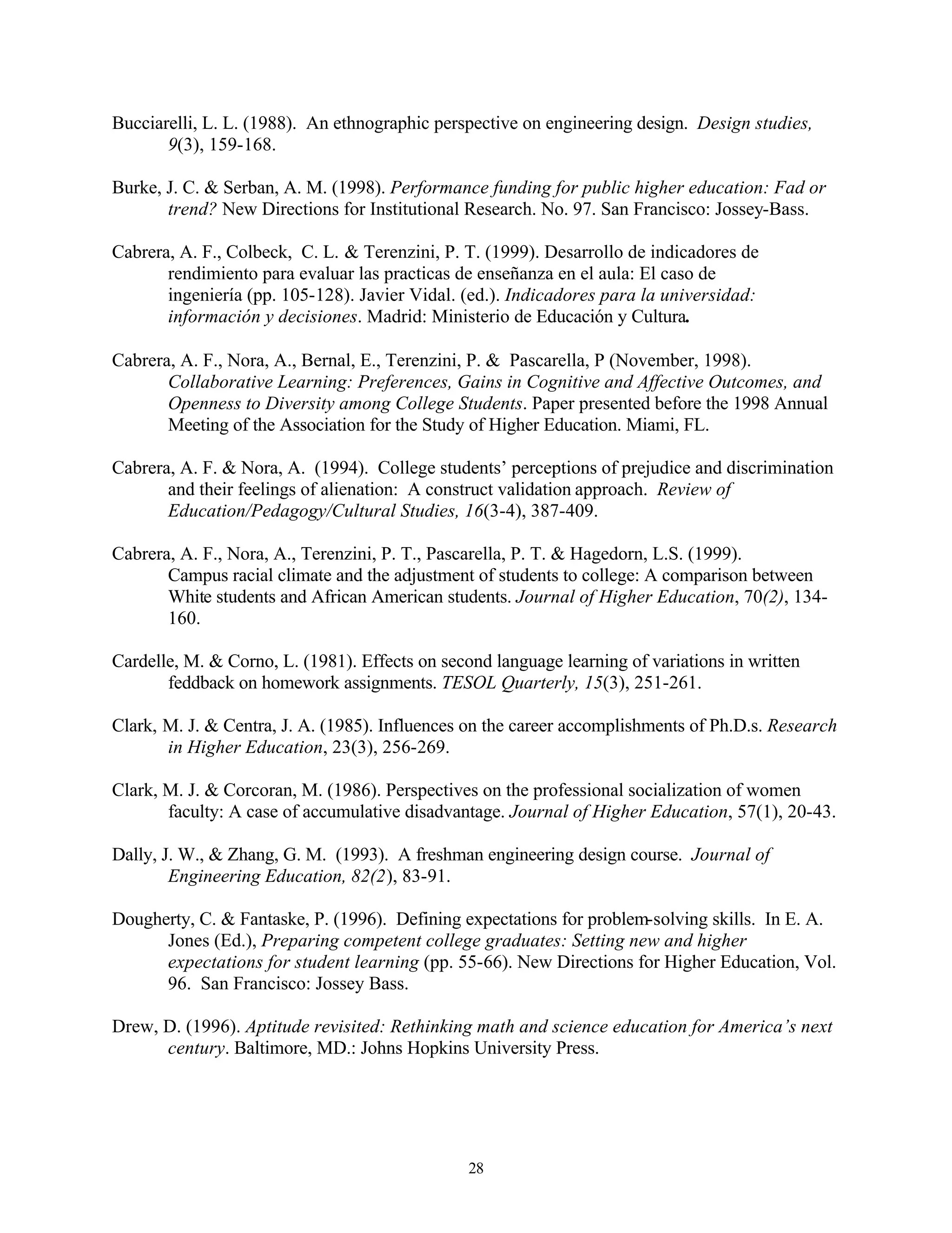Bucciarelli, L. L. (1988). An ethnographic perspective on engineering design. Design studies,
       9(3), 159-168.

Burke, J. C. & Serban, A. M. (1998). Performance funding for public higher education: Fad or
       trend? New Directions for Institutional Research. No. 97. San Francisco: Jossey-Bass.

Cabrera, A. F., Colbeck, C. L. & Terenzini, P. T. (1999). Desarrollo de indicadores de
       rendimiento para evaluar las practicas de enseñanza en el aula: El caso de
       ingeniería (pp. 105-128). Javier Vidal. (ed.). Indicadores para la universidad:
       información y decisiones. Madrid: Ministerio de Educación y Cultura.

Cabrera, A. F., Nora, A., Bernal, E., Terenzini, P. & Pascarella, P (November, 1998).
       Collaborative Learning: Preferences, Gains in Cognitive and Affective Outcomes, and
       Openness to Diversity among College Students. Paper presented before the 1998 Annual
       Meeting of the Association for the Study of Higher Education. Miami, FL.

Cabrera, A. F. & Nora, A. (1994). College students’ perceptions of prejudice and discrimination
       and their feelings of alienation: A construct validation approach. Review of
       Education/Pedagogy/Cultural Studies, 16(3-4), 387-409.

Cabrera, A. F., Nora, A., Terenzini, P. T., Pascarella, P. T. & Hagedorn, L.S. (1999).
       Campus racial climate and the adjustment of students to college: A comparison between
       White students and African American students. Journal of Higher Education, 70(2), 134-
       160.

Cardelle, M. & Corno, L. (1981). Effects on second language learning of variations in written
       feddback on homework assignments. TESOL Quarterly, 15(3), 251-261.

Clark, M. J. & Centra, J. A. (1985). Influences on the career accomplishments of Ph.D.s. Research
       in Higher Education, 23(3), 256-269.

Clark, M. J. & Corcoran, M. (1986). Perspectives on the professional socialization of women
       faculty: A case of accumulative disadvantage. Journal of Higher Education, 57(1), 20-43.

Dally, J. W., & Zhang, G. M. (1993). A freshman engineering design course. Journal of
        Engineering Education, 82(2), 83-91.

Dougherty, C. & Fantaske, P. (1996). Defining expectations for problem-solving skills. In E. A.
      Jones (Ed.), Preparing competent college graduates: Setting new and higher
      expectations for student learning (pp. 55-66). New Directions for Higher Education, Vol.
      96. San Francisco: Jossey Bass.

Drew, D. (1996). Aptitude revisited: Rethinking math and science education for America’s next
      century. Baltimore, MD.: Johns Hopkins University Press.




                                                28
 