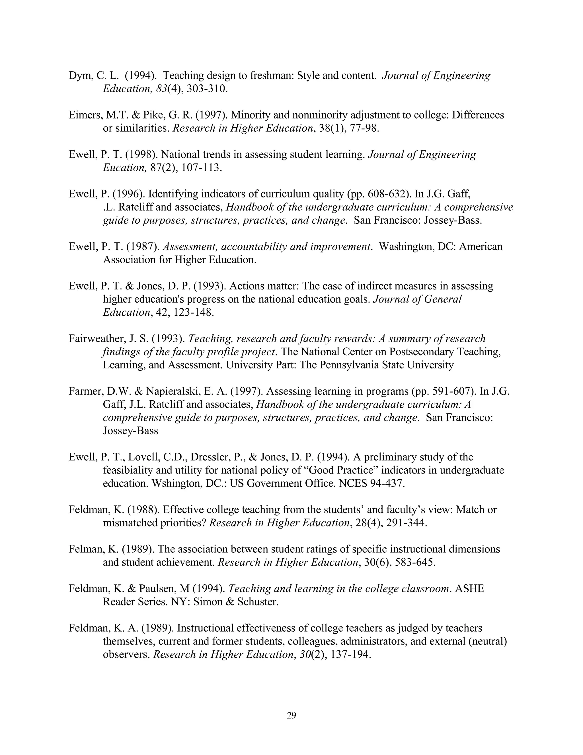 Dym, C. L. (1994). Teaching design to freshman: Style and content. Journal of Engineering
      Education, 83(4), 303-310.

Eimers, M.T. & Pike, G. R. (1997). Minority and nonminority adjustment to college: Differences
       or similarities. Research in Higher Education, 38(1), 77-98.

Ewell, P. T. (1998). National trends in assessing student learning. Journal of Engineering
       Eucation, 87(2), 107-113.

Ewell, P. (1996). Identifying indicators of curriculum quality (pp. 608-632). In J.G. Gaff,
       .L. Ratcliff and associates, Handbook of the undergraduate curriculum: A comprehensive
       guide to purposes, structures, practices, and change. San Francisco: Jossey-Bass.

Ewell, P. T. (1987). Assessment, accountability and improvement. Washington, DC: American
       Association for Higher Education.

Ewell, P. T. & Jones, D. P. (1993). Actions matter: The case of indirect measures in assessing
       higher education's progress on the national education goals. Journal of General
       Education, 42, 123-148.

Fairweather, J. S. (1993). Teaching, research and faculty rewards: A summary of research
      findings of the faculty profile project. The National Center on Postsecondary Teaching,
      Learning, and Assessment. University Part: The Pennsylvania State University

Farmer, D.W. & Napieralski, E. A. (1997). Assessing learning in programs (pp. 591-607). In J.G.
       Gaff, J.L. Ratcliff and associates, Handbook of the undergraduate curriculum: A
       comprehensive guide to purposes, structures, practices, and change. San Francisco:
       Jossey-Bass

Ewell, P. T., Lovell, C.D., Dressler, P., & Jones, D. P. (1994). A preliminary study of the
       feasibiality and utility for national policy of “Good Practice” indicators in undergraduate
       education. Wshington, DC.: US Government Office. NCES 94-437.

Feldman, K. (1988). Effective college teaching from the students’ and faculty’s view: Match or
      mismatched priorities? Research in Higher Education, 28(4), 291-344.

Felman, K. (1989). The association between student ratings of specific instructional dimensions
      and student achievement. Research in Higher Education, 30(6), 583-645.

Feldman, K. & Paulsen, M (1994). Teaching and learning in the college classroom. ASHE
      Reader Series. NY: Simon & Schuster.

Feldman, K. A. (1989). Instructional effectiveness of college teachers as judged by teachers
      themselves, current and former students, colleagues, administrators, and external (neutral)
      observers. Research in Higher Education, 30(2), 137-194.




                                                 29
 