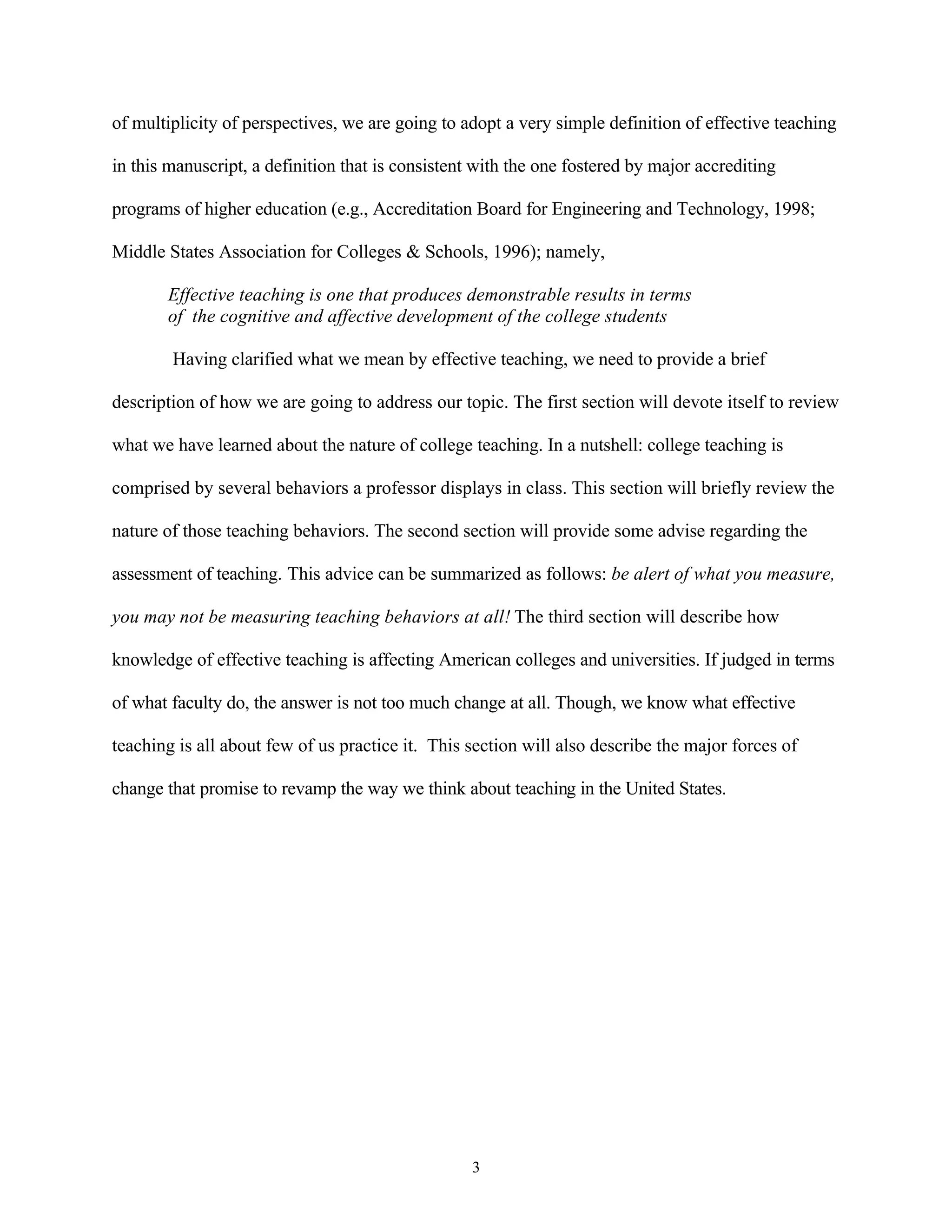 of multiplicity of perspectives, we are going to adopt a very simple definition of effective teaching

in this manuscript, a definition that is consistent with the one fostered by major accrediting

programs of higher education (e.g., Accreditation Board for Engineering and Technology, 1998;

Middle States Association for Colleges & Schools, 1996); namely,

       Effective teaching is one that produces demonstrable results in terms
       of the cognitive and affective development of the college students

        Having clarified what we mean by effective teaching, we need to provide a brief

description of how we are going to address our topic. The first section will devote itself to review

what we have learned about the nature of college teaching. In a nutshell: college teaching is

comprised by several behaviors a professor displays in class. This section will briefly review the

nature of those teaching behaviors. The second section will provide some advise regarding the

assessment of teaching. This advice can be summarized as follows: be alert of what you measure,

you may not be measuring teaching behaviors at all! The third section will describe how

knowledge of effective teaching is affecting American colleges and universities. If judged in terms

of what faculty do, the answer is not too much change at all. Though, we know what effective

teaching is all about few of us practice it. This section will also describe the major forces of

change that promise to revamp the way we think about teaching in the United States.




                                                   3
 