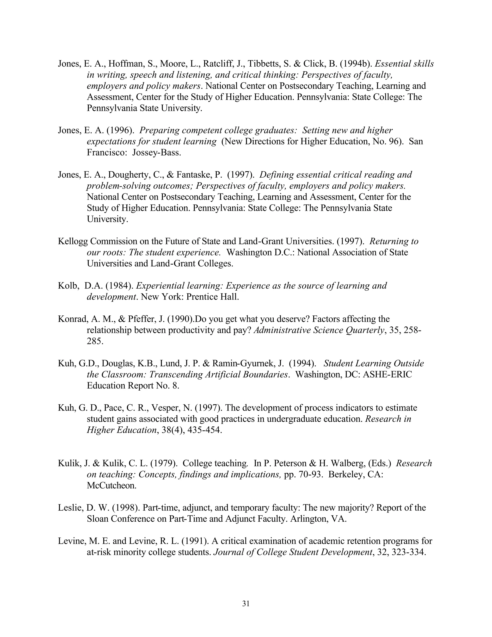Jones, E. A., Hoffman, S., Moore, L., Ratcliff, J., Tibbetts, S. & Click, B. (1994b). Essential skills
        in writing, speech and listening, and critical thinking: Perspectives of faculty,
        employers and policy makers. National Center on Postsecondary Teaching, Learning and
        Assessment, Center for the Study of Higher Education. Pennsylvania: State College: The
        Pennsylvania State University.

Jones, E. A. (1996). Preparing competent college graduates: Setting new and higher
       expectations for student learning (New Directions for Higher Education, No. 96). San
       Francisco: Jossey-Bass.

Jones, E. A., Dougherty, C., & Fantaske, P. (1997). Defining essential critical reading and
        problem-solving outcomes; Perspectives of faculty, employers and policy makers.
        National Center on Postsecondary Teaching, Learning and Assessment, Center for the
        Study of Higher Education. Pennsylvania: State College: The Pennsylvania State
        University.

Kellogg Commission on the Future of State and Land-Grant Universities. (1997). Returning to
       our roots: The student experience. Washington D.C.: National Association of State
       Universities and Land-Grant Colleges.

Kolb, D.A. (1984). Experiential learning: Experience as the source of learning and
      development. New York: Prentice Hall.

Konrad, A. M., & Pfeffer, J. (1990).Do you get what you deserve? Factors affecting the
      relationship between productivity and pay? Administrative Science Quarterly, 35, 258-
      285.

Kuh, G.D., Douglas, K.B., Lund, J. P. & Ramin-Gyurnek, J. (1994). Student Learning Outside
       the Classroom: Transcending Artificial Boundaries. Washington, DC: ASHE-ERIC
       Education Report No. 8.

Kuh, G. D., Pace, C. R., Vesper, N. (1997). The development of process indicators to estimate
       student gains associated with good practices in undergraduate education. Research in
       Higher Education, 38(4), 435-454.


Kulik, J. & Kulik, C. L. (1979). College teaching. In P. Peterson & H. Walberg, (Eds.) Research
        on teaching: Concepts, findings and implications, pp. 70-93. Berkeley, CA:
        McCutcheon.

Leslie, D. W. (1998). Part-time, adjunct, and temporary faculty: The new majority? Report of the
        Sloan Conference on Part-Time and Adjunct Faculty. Arlington, VA.

Levine, M. E. and Levine, R. L. (1991). A critical examination of academic retention programs for
       at-risk minority college students. Journal of College Student Development, 32, 323-334.




                                                 31
 