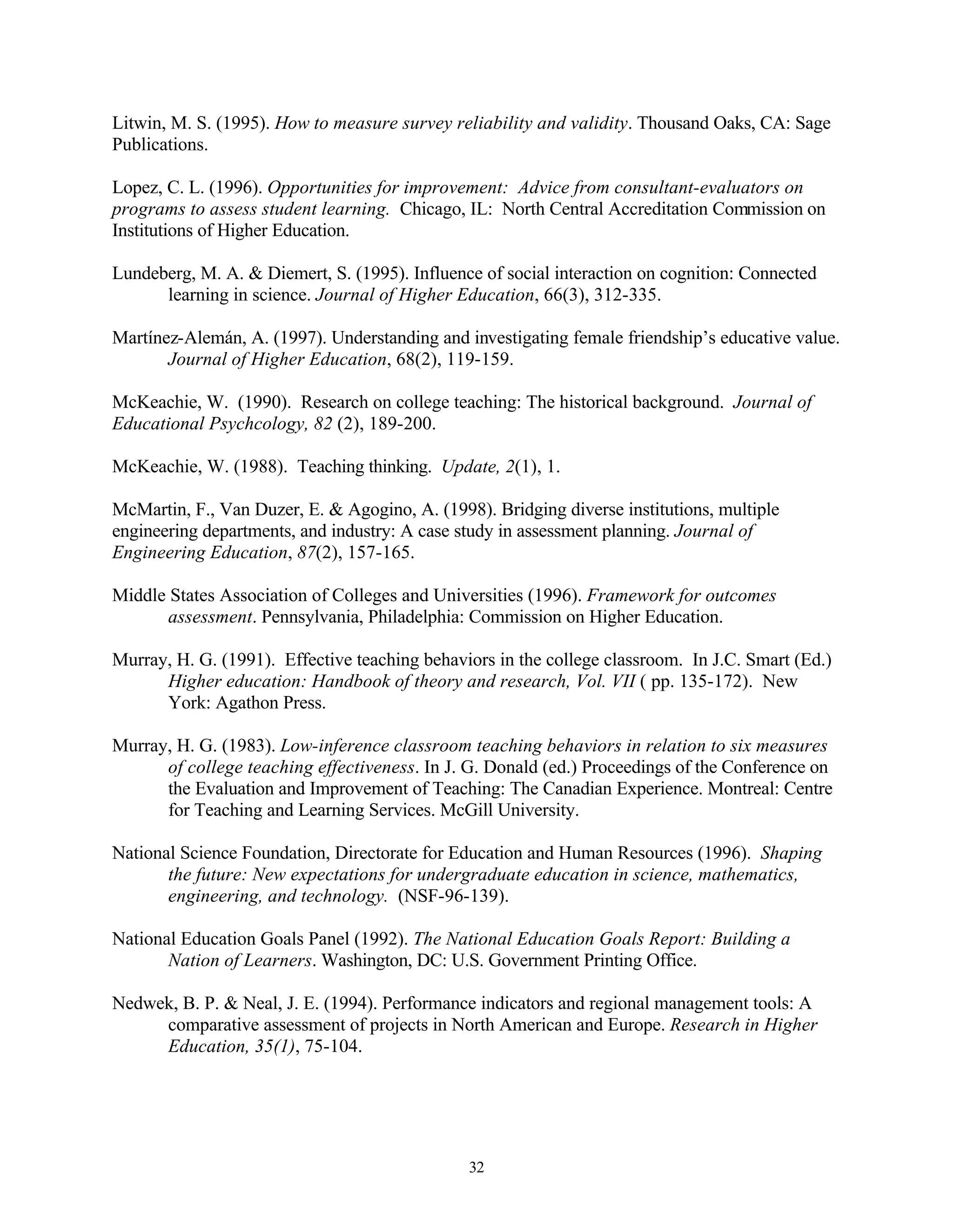 Litwin, M. S. (1995). How to measure survey reliability and validity. Thousand Oaks, CA: Sage
Publications.

Lopez, C. L. (1996). Opportunities for improvement: Advice from consultant-evaluators on
programs to assess student learning. Chicago, IL: North Central Accreditation Commission on
Institutions of Higher Education.

Lundeberg, M. A. & Diemert, S. (1995). Influence of social interaction on cognition: Connected
      learning in science. Journal of Higher Education, 66(3), 312-335.

Martínez-Alemán, A. (1997). Understanding and investigating female friendship’s educative value.
       Journal of Higher Education, 68(2), 119-159.

McKeachie, W. (1990). Research on college teaching: The historical background. Journal of
Educational Psychcology, 82 (2), 189-200.

McKeachie, W. (1988). Teaching thinking. Update, 2(1), 1.

McMartin, F., Van Duzer, E. & Agogino, A. (1998). Bridging diverse institutions, multiple
engineering departments, and industry: A case study in assessment planning. Journal of
Engineering Education, 87(2), 157-165.

Middle States Association of Colleges and Universities (1996). Framework for outcomes
       assessment. Pennsylvania, Philadelphia: Commission on Higher Education.

Murray, H. G. (1991). Effective teaching behaviors in the college classroom. In J.C. Smart (Ed.)
      Higher education: Handbook of theory and research, Vol. VII ( pp. 135-172). New
      York: Agathon Press.

Murray, H. G. (1983). Low-inference classroom teaching behaviors in relation to six measures
      of college teaching effectiveness. In J. G. Donald (ed.) Proceedings of the Conference on
      the Evaluation and Improvement of Teaching: The Canadian Experience. Montreal: Centre
      for Teaching and Learning Services. McGill University.

National Science Foundation, Directorate for Education and Human Resources (1996). Shaping
       the future: New expectations for undergraduate education in science, mathematics,
       engineering, and technology. (NSF-96-139).

National Education Goals Panel (1992). The National Education Goals Report: Building a
       Nation of Learners. Washington, DC: U.S. Government Printing Office.

Nedwek, B. P. & Neal, J. E. (1994). Performance indicators and regional management tools: A
     comparative assessment of projects in North American and Europe. Research in Higher
     Education, 35(1), 75-104.




                                               32
 
