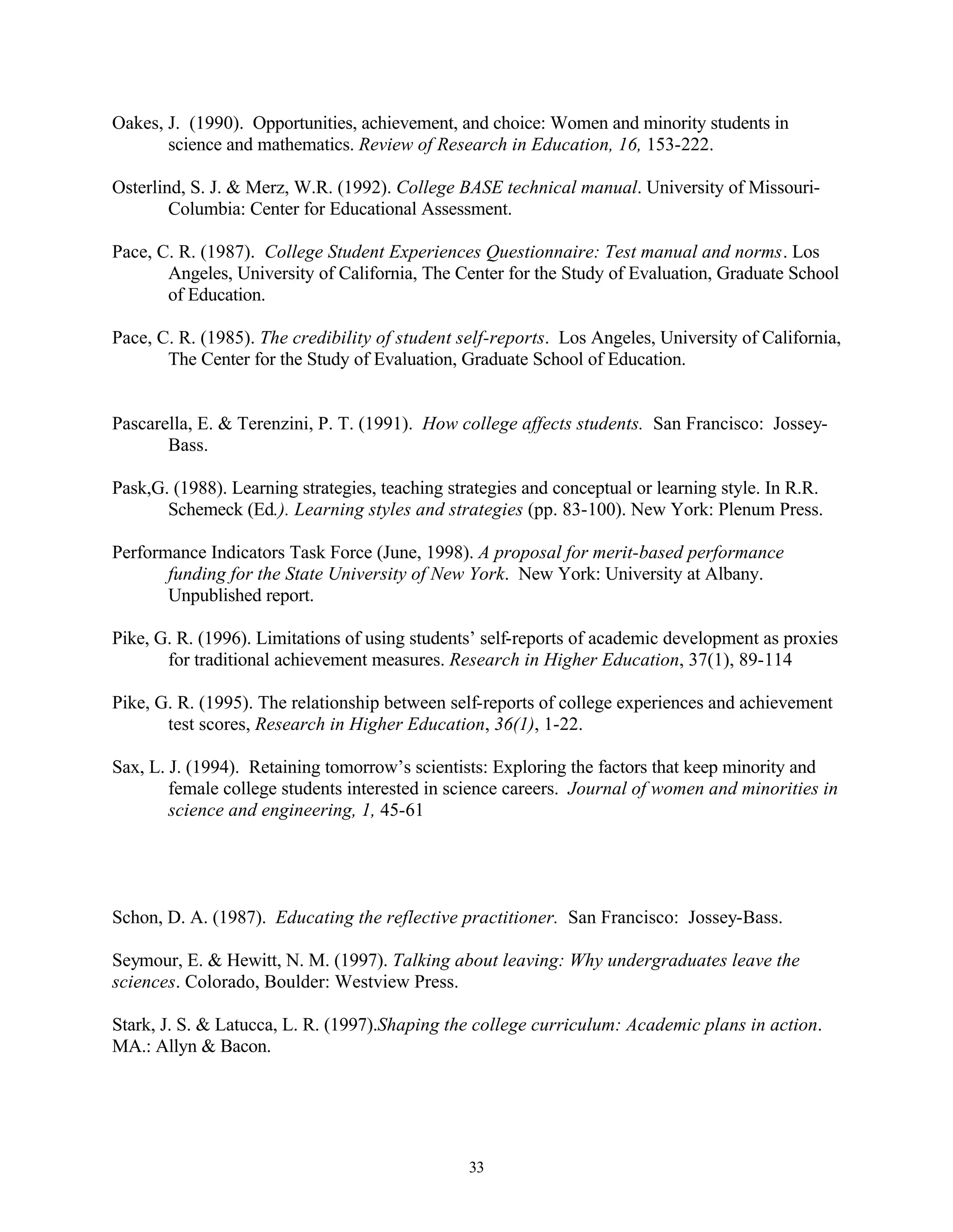 Oakes, J. (1990). Opportunities, achievement, and choice: Women and minority students in
       science and mathematics. Review of Research in Education, 16, 153-222.

Osterlind, S. J. & Merz, W.R. (1992). College BASE technical manual. University of Missouri-
        Columbia: Center for Educational Assessment.

Pace, C. R. (1987). College Student Experiences Questionnaire: Test manual and norms. Los
       Angeles, University of California, The Center for the Study of Evaluation, Graduate School
       of Education.

Pace, C. R. (1985). The credibility of student self-reports. Los Angeles, University of California,
       The Center for the Study of Evaluation, Graduate School of Education.


Pascarella, E. & Terenzini, P. T. (1991). How college affects students. San Francisco: Jossey-
       Bass.

Pask,G. (1988). Learning strategies, teaching strategies and conceptual or learning style. In R.R.
       Schemeck (Ed.). Learning styles and strategies (pp. 83-100). New York: Plenum Press.

Performance Indicators Task Force (June, 1998). A proposal for merit-based performance
       funding for the State University of New York. New York: University at Albany.
       Unpublished report.

Pike, G. R. (1996). Limitations of using students’ self-reports of academic development as proxies
       for traditional achievement measures. Research in Higher Education, 37(1), 89-114

Pike, G. R. (1995). The relationship between self-reports of college experiences and achievement
       test scores, Research in Higher Education, 36(1), 1-22.

Sax, L. J. (1994). Retaining tomorrow’s scientists: Exploring the factors that keep minority and
        female college students interested in science careers. Journal of women and minorities in
        science and engineering, 1, 45-61




Schon, D. A. (1987). Educating the reflective practitioner. San Francisco: Jossey-Bass.

Seymour, E. & Hewitt, N. M. (1997). Talking about leaving: Why undergraduates leave the
sciences. Colorado, Boulder: Westview Press.

Stark, J. S. & Latucca, L. R. (1997).Shaping the college curriculum: Academic plans in action.
MA.: Allyn & Bacon.




                                                 33
 