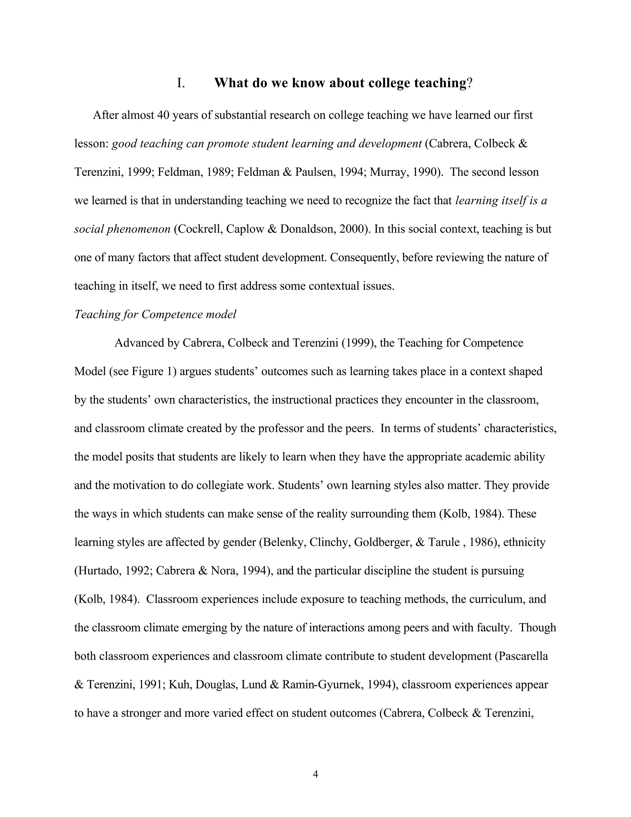 I.      What do we know about college teaching?

   After almost 40 years of substantial research on college teaching we have learned our first

lesson: good teaching can promote student learning and development (Cabrera, Colbeck &

Terenzini, 1999; Feldman, 1989; Feldman & Paulsen, 1994; Murray, 1990). The second lesson

we learned is that in understanding teaching we need to recognize the fact that learning itself is a

social phenomenon (Cockrell, Caplow & Donaldson, 2000). In this social context, teaching is but

one of many factors that affect student development. Consequently, before reviewing the nature of

teaching in itself, we need to first address some contextual issues.

Teaching for Competence model

        Advanced by Cabrera, Colbeck and Terenzini (1999), the Teaching for Competence

Model (see Figure 1) argues students’ outcomes such as learning takes place in a context shaped

by the students’ own characteristics, the instructional practices they encounter in the classroom,

and classroom climate created by the professor and the peers. In terms of students’ characteristics,

the model posits that students are likely to learn when they have the appropriate academic ability

and the motivation to do collegiate work. Students’ own learning styles also matter. They provide

the ways in which students can make sense of the reality surrounding them (Kolb, 1984). These

learning styles are affected by gender (Belenky, Clinchy, Goldberger, & Tarule , 1986), ethnicity

(Hurtado, 1992; Cabrera & Nora, 1994), and the particular discipline the student is pursuing

(Kolb, 1984). Classroom experiences include exposure to teaching methods, the curriculum, and

the classroom climate emerging by the nature of interactions among peers and with faculty. Though

both classroom experiences and classroom climate contribute to student development (Pascarella

& Terenzini, 1991; Kuh, Douglas, Lund & Ramin-Gyurnek, 1994), classroom experiences appear

to have a stronger and more varied effect on student outcomes (Cabrera, Colbeck & Terenzini,



                                                  4
 