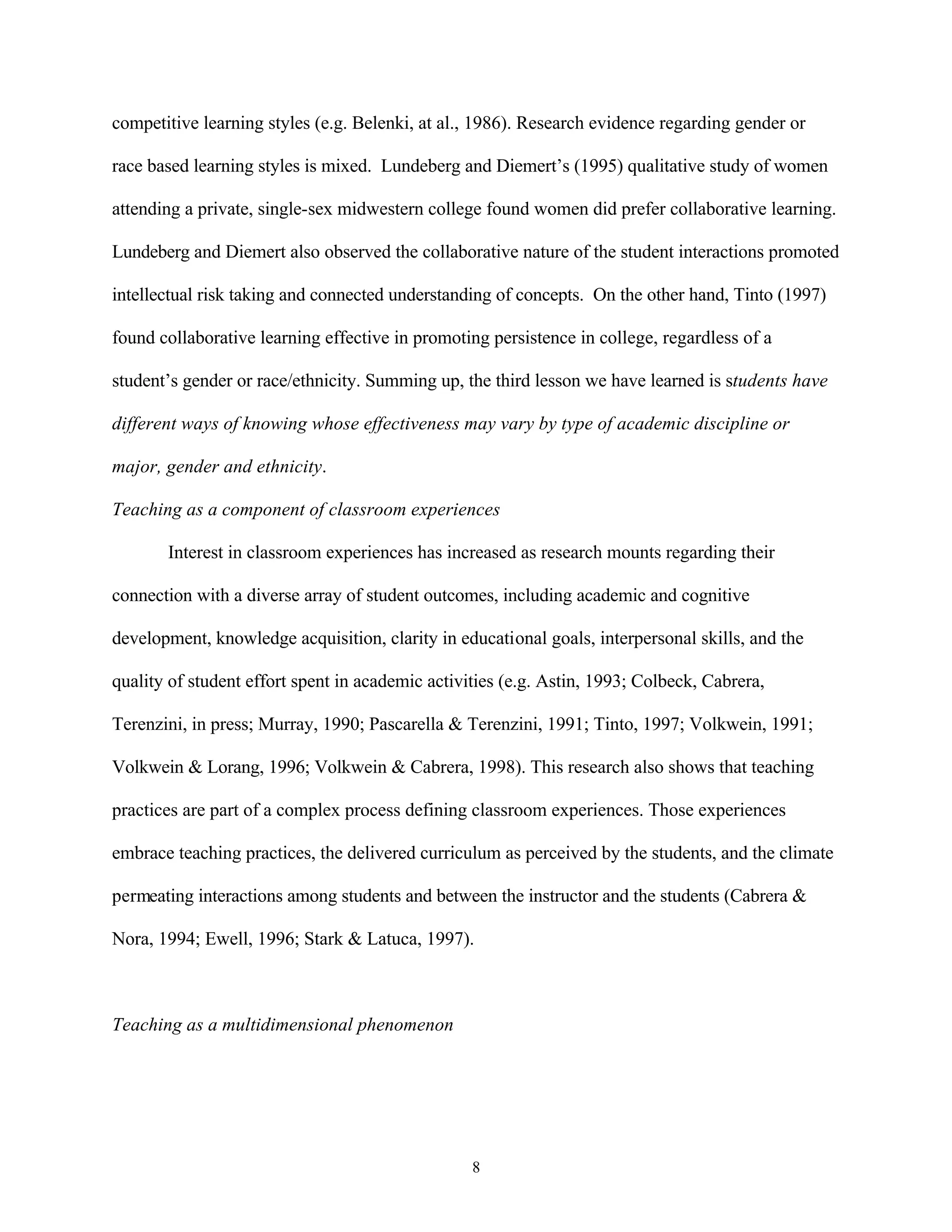 competitive learning styles (e.g. Belenki, at al., 1986). Research evidence regarding gender or

race based learning styles is mixed. Lundeberg and Diemert’s (1995) qualitative study of women

attending a private, single-sex midwestern college found women did prefer collaborative learning.

Lundeberg and Diemert also observed the collaborative nature of the student interactions promoted

intellectual risk taking and connected understanding of concepts. On the other hand, Tinto (1997)

found collaborative learning effective in promoting persistence in college, regardless of a

student’s gender or race/ethnicity. Summing up, the third lesson we have learned is students have

different ways of knowing whose effectiveness may vary by type of academic discipline or

major, gender and ethnicity.

Teaching as a component of classroom experiences

       Interest in classroom experiences has increased as research mounts regarding their

connection with a diverse array of student outcomes, including academic and cognitive

development, knowledge acquisition, clarity in educational goals, interpersonal skills, and the

quality of student effort spent in academic activities (e.g. Astin, 1993; Colbeck, Cabrera,

Terenzini, in press; Murray, 1990; Pascarella & Terenzini, 1991; Tinto, 1997; Volkwein, 1991;

Volkwein & Lorang, 1996; Volkwein & Cabrera, 1998). This research also shows that teaching

practices are part of a complex process defining classroom experiences. Those experiences

embrace teaching practices, the delivered curriculum as perceived by the students, and the climate

permeating interactions among students and between the instructor and the students (Cabrera &

Nora, 1994; Ewell, 1996; Stark & Latuca, 1997).



Teaching as a multidimensional phenomenon




                                                  8
 