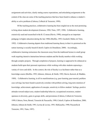 assignments and activities, clearly stating course expectations, and articulating assignments to the

content of the class are some of the teaching practices that have been found to enhance a student’s

ability to solve problems (Cabrera, Colbeck & Terenzini, 1999).

        Of the teaching practices, collaborative learning has been singled out as the most promising

to bring about student development (Gamson, 1994; Tinto, 1997, 1998). Collaborative learning,

extensively used and researched in the K-12 arena (Slavin, 1990), emerged as an important

pedagogy in higher education during the late 1980s (Bruffee, 1993; Goodsell, Maher, & Tinto,

1992). Collaborative learning departs from traditional learning theory in that it is premised on the

notion learning is socially based (Cokrell, Caplow & Donaldson, 2000). Accordingly,

collaborative learning restructures the classroom away from the traditional lecture to small group

work requiring intensive interactions between students and the faculty member while working

through complex projects. Through completion of projects, learning is supposed to be enhanced as

students build upon their personal experiences while working with other students espousing a

variety of views and skills. In this context, the role of faculty is as facilitator rather than as a

knowledge source (Bruffee, 1993; Johnson, Johnson, & Smith, 1992; Slavin, Karweit, & Madden,

1989). Collaborative learning, in all its manifestations (e.g. peer-learning, peer tutorial, problem

case solving), has been found to positively correlate with problem solving, long term retention of

knowledge, achievement, application of concepts, sensitivity to fellow students’ feelings, positive

attitudes toward subject area, student leadership behavior, occupational awareness, student

openness to diversity, gains in groups skills, and persistence (Cabrera, Colbeck & Terenzini,

1999; Cabrera, Nora, Bernal, Terenzini & Pascarella, 1998; Cokrell, Caplow & Donaldson, 2000;

Johnson, Johnson & Smith, 1991; Levine & Levine, 1991; McKeachie, 1990; Pascarella &

Terenzini, 1991; Tinto, 1997).




                                                    13
 