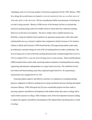 videotaping, and even reviewing samples of classroom assignments (Ewell, 1996, Murray, 1990).

In so doing, the seventh lesson we learned is: trust the students for they are excellent raters of

what takes place in the classroom. The key in producing reliable assessmements of teaching lies

on what is being assessed. Murray's (1990) review of the literature led him to conclude that

classroom teaching ratings tend to be reliable whenever observable (low-inference) teaching

behaviors are the focus of evaluation. The rule is simple: traits or global measures (e.g.

flexibility, caring for students) tend to produce low agreement among raters, while observable

teaching behaviors (e.g. instructor explains class assignments clearly) increases it. For instance,

Cabrera, Colbeck and Terenzini's (1999) found that the1,250 engeneering students under study

provided quite consistent ratings for each of the 20 teaching behaviors under consideration. The

level of rating error in each of the three teaching dimension they evaluated ranged from as low as

12% to as high of 23%; a very low level of rating error in social sciences. Hativa and Birenbaum

(2000) reached similar results while examining student evaluations of teaching behaviors among

engineering and education undergraduates at a major Israeli university. The reliabilities for the

four behavioral-based teaching scales they employed ranged from.82 to .94, representing a

measurement error ranging from 6% to 18%.

   Assessing student cognitive and affective outcomes is as important as evaluating teaching

practices. Judgments of effective teaching rest on strong correlations between teaching and student

outcomes (Murray, 1990). During the last 20 years considerable progress has been made in

assessing cognitive and affective development of the students before they enter in college and as

result of their exposure to college. Table 4 displays some of the most important measures seeking

to capture the cognitive and affective development of the student before and during and as a result

of college.




                                                 15
 