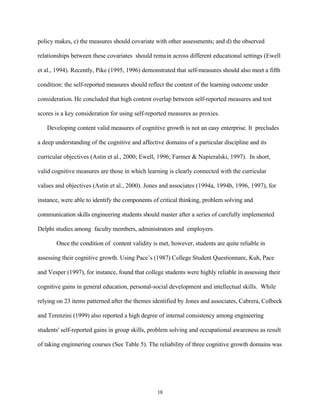 policy makes, c) the measures should covariate with other assessments; and d) the observed

relationships between these covariates should remain across different educational settings (Ewell

et al., 1994). Recently, Pike (1995, 1996) demonstrated that self-measures should also meet a fifth

condition: the self-reported measures should reflect the content of the learning outcome under

consideration. He concluded that high content overlap between self-reported measures and test

scores is a key consideration for using self-reported measures as proxies.

   Developing content valid measures of cognitive growth is not an easy enterprise. It precludes

a deep understanding of the cognitive and affective domains of a particular discipline and its

curricular objectives (Astin et al., 2000; Ewell, 1996; Farmer & Napieralski, 1997). In short,

valid cognitive measures are those in which learning is clearly connected with the curricular

values and objectives (Astin et al., 2000). Jones and associates (1994a, 1994b, 1996, 1997), for

instance, were able to identify the components of critical thinking, problem solving and

communication skills engineering students should master after a series of carefully implemented

Delphi studies among faculty members, administrators and employers.

       Once the condition of content validity is met, however, students are quite reliable in

assessing their cognitive growth. Using Pace’s (1987) College Student Questionnare, Kuh, Pace

and Vesper (1997), for instance, found that college students were highly reliable in assessing their

cognitive gains in general education, personal-social development and intellectual skills. While

relying on 23 items patterned after the themes identified by Jones and associates, Cabrera, Colbeck

and Terenzini (1999) also reported a high degree of internal consistency among engineering

students' self-reported gains in group skills, problem solving and occupational awareness as result

of taking enginnering courses (See Table 5). The reliability of three cognitive growth domains was




                                                 18
 