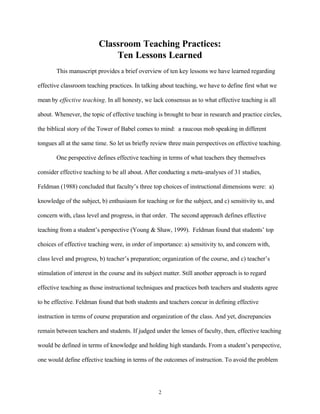 Classroom Teaching Practices:
                             Ten Lessons Learned
       This manuscript provides a brief overview of ten key lessons we have learned regarding

effective classroom teaching practices. In talking about teaching, we have to define first what we

mean by effective teaching. In all honesty, we lack consensus as to what effective teaching is all

about. Whenever, the topic of effective teaching is brought to bear in research and practice circles,

the biblical story of the Tower of Babel comes to mind: a raucous mob speaking in different

tongues all at the same time. So let us briefly review three main perspectives on effective teaching.

       One perspective defines effective teaching in terms of what teachers they themselves

consider effective teaching to be all about. After conducting a meta-analyses of 31 studies,

Feldman (1988) concluded that faculty’s three top choices of instructional dimensions were: a)

knowledge of the subject, b) enthusiasm for teaching or for the subject, and c) sensitivity to, and

concern with, class level and progress, in that order. The second approach defines effective

teaching from a student’s perspective (Young & Shaw, 1999). Feldman found that students’ top

choices of effective teaching were, in order of importance: a) sensitivity to, and concern with,

class level and progress, b) teacher’s preparation; organization of the course, and c) teacher’s

stimulation of interest in the course and its subject matter. Still another approach is to regard

effective teaching as those instructional techniques and practices both teachers and students agree

to be effective. Feldman found that both students and teachers concur in defining effective

instruction in terms of course preparation and organization of the class. And yet, discrepancies

remain between teachers and students. If judged under the lenses of faculty, then, effective teaching

would be defined in terms of knowledge and holding high standards. From a student’s perspective,

one would define effective teaching in terms of the outcomes of instruction. To avoid the problem




                                                   2
 