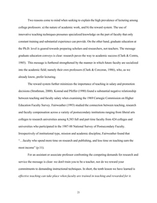 Two reasons come to mind when seeking to explain the high prevalence of lecturing among

college professors: a) the nature of academic work, and b) the reward system. The use of

innovative teaching techniques presumes specialized knowledge on the part of faculty that only

constant training and substantial experience can provide. On the other hand, graduate education at

the Ph.D. level is geared towards preparing scholars and researchers, not teachers. The message

graduate education conveys is clear: research paves the way to academic success (Clark & Centra,

1985). This message is furthered strengthened by the manner in which future faculty are socialized

into the academic field; namely their own professors (Clark & Corcoran, 1986), who, as we

already know, prefer lecturing.

       The reward system further minimizes the importance of teaching in salary and promotion

decisions (Strathman, 2000). Konrad and Pfeffer (1990) found a substantial negative relationship

between teaching and faculty salary when examining the 1969 Carnegie Commission on Higher

Education Faculty Survey. Fairweather (1993) studied the connection between teaching, research

and faculty compensation across a variety of postsecondary institutions ranging from liberal arts

colleges to research universities among 8,383 full and part time faculty from 424 colleges and

universities who participated in the 1987-88 National Survey of Postsecondary Faculty.

Irrespectively of institutional type, mission and academic discipline, Fairweather found that

“…faculty who spend more time on research and publishing, and less time on teaching earn the

most income” (p.11).

       For an assistant or associate professor confronting the competing demands for research and

service the message is clear: we don't train you to be a teacher, nor do we reward your

commitments to demanding instructional techniques. In short, the tenth lesson we have learned is

effective teaching can take place when faculty are trained in teaching and rewarded for it.




                                                 21
 
