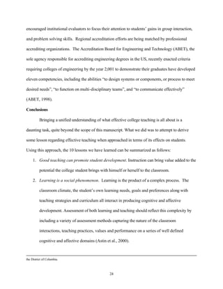 encouraged institutional evaluators to focus their attention to students’ gains in group interaction,

and problem solving skills. Regional accreditation efforts are being matched by professional

accrediting organizations. The Accreditation Board for Engineering and Technology (ABET), the

sole agency responsible for accrediting engineering degrees in the US, recently enacted criteria

requiring colleges of engineering by the year 2,001 to demonstrate their graduates have developed

eleven competencies, including the abilities “to design systems or components, or process to meet

desired needs”, “to function on multi-disciplinary teams”, and “to communicate effectively”

(ABET, 1998).

Conclusions

          Bringing a unified understanding of what effective college teaching is all about is a

daunting task, quite beyond the scope of this manuscript. What we did was to attempt to derive

some lesson regarding effective teaching when approached in terms of its effects on students.

Using this approach, the 10 lessons we have learned can be summarized as follows:

     1. Good teaching can promote student development. Instruction can bring value added to the

          potential the college student brings with himself or herself to the classroom.

     2. Learning is a social phenomenon. Learning is the product of a complex process. The

          classroom climate, the student’s own learning needs, goals and preferences along with

          teaching strategies and curriculum all interact in producing cognitive and affective

          development. Assessment of both learning and teaching should reflect this complexity by

          including a variety of assessment methods capturing the nature of the classroom

          interactions, teaching practices, values and performance on a series of well defined

          cognitive and affective domains (Astin et al., 2000).



the District of Columbia.



                                                    24
 