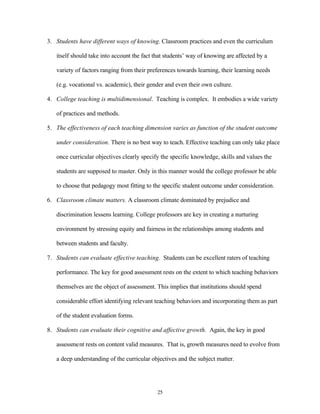 3. Students have different ways of knowing. Classroom practices and even the curriculum

   itself should take into account the fact that students’ way of knowing are affected by a

   variety of factors ranging from their preferences towards learning, their learning needs

   (e.g. vocational vs. academic), their gender and even their own culture.

4. College teaching is multidimensional. Teaching is complex. It embodies a wide variety

   of practices and methods.

5. The effectiveness of each teaching dimension varies as function of the student outcome

   under consideration. There is no best way to teach. Effective teaching can only take place

   once curricular objectives clearly specify the specific knowledge, skills and values the

   students are supposed to master. Only in this manner would the college professor be able

   to choose that pedagogy most fitting to the specific student outcome under consideration.

6. Classroom climate matters. A classroom climate dominated by prejudice and

   discrimination lessens learning. College professors are key in creating a nurturing

   environment by stressing equity and fairness in the relationships among students and

   between students and faculty.

7. Students can evaluate effective teaching. Students can be excellent raters of teaching

   performance. The key for good assessment rests on the extent to which teaching behaviors

   themselves are the object of assessment. This implies that institutions should spend

   considerable effort identifying relevant teaching behaviors and incorporating them as part

   of the student evaluation forms.

8. Students can evaluate their cognitive and affective growth. Again, the key in good

   assessment rests on content valid measures. That is, growth measures need to evolve from

   a deep understanding of the curricular objectives and the subject matter.




                                             25
 