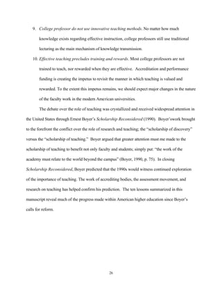 9. College professor do not use innovative teaching methods. No matter how much

        knowledge exists regarding effective instruction, college professors still use traditional

        lecturing as the main mechanism of knowledge transmission.

    10. Effective teaching precludes training and rewards. Most college professors are not

        trained to teach, nor rewarded when they are effective. Accreditation and performance

        funding is creating the impetus to revisit the manner in which teaching is valued and

        rewarded. To the extent this impetus remains, we should expect major changes in the nature

        of the faculty work in the modern American universities.

        The debate over the role of teaching was crystallized and received widespread attention in

the United States through Ernest Boyer’s Scholarship Reconsidered (1990). Boyer’swork brought

to the forefront the conflict over the role of research and teaching; the “scholarship of discovery”

versus the “scholarship of teaching.” Boyer argued that greater attention must me made to the

scholarship of teaching to benefit not only faculty and students; simply put: “the work of the

academy must relate to the world beyond the campus” (Boyer, 1990, p. 75). In closing

Scholarship Reconsidered, Boyer predicted that the 1990s would witness continued exploration

of the importance of teaching. The work of accrediting bodies, the assessment movement, and

research on teaching has helped confirm his prediction. The ten lessons summarized in this

manuscript reveal much of the progress made within American higher education since Boyer’s

calls for reform.




                                                  26
 