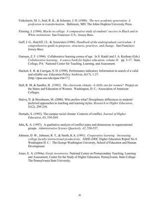Finkelstein, M. J., Seal, R. K., & Schuster, J. H. (1998). The new academic generation: A
       profession in transformation. Baltimore, MD: The Johns Hopkins University Press.

Fleming, J. (1984). Blacks in college: A comparative study of students' success in Black and in
      White institutions. San Francisco: CA.: Jossey-Bass.

Gaff, J. G., Ratcliff, J.L. & Associates (1996). Handbook of the undergraduate curriculum: A
        comprehensive guide to purposes, structures, practices, and change. San Francisco:
        Jossey-Bass.

Gamson, Z. F. (1994). Collaborative learning comes of age. In S. Kadel and J. A. Keehner (Eds.)
     Collaborative learning: A source book for higher education, volume II, pp. 5-17. State
     College, PA: National Center for Teaching, Learning, and Assessment.

Hackett, E. R. & Carrigan, S. D. (1998). Performance indicators: Information in search of a valid
       and reliable use. Education Policy Archives, 6(17), 1-27.
       [http://epaa.asu.edu/epaa/v6n17/]

Hall, R. M. & Sandler, B. (1982). The classroom climate: A chilly one for women? Project on
       the Status and Education of Women. Washington, D. C.: Association of American
       Colleges.

Hativa, N. & Birenbaum, M. (2000). Who prefers what? Disciplinary differences in students'
        preferred approaches to teaching and learning styles. Research in Higher Education,
        41(2), 209-236.

Hurtado, S. (1992). The campus racial climate: Contexts of conflict. Journal of Higher
       Education, 63, 539-569.

Jehn, K. A. (1997). A qualitative analysis of conflict types and dimensions in organizational
       groups. Administrative Science Quarterly, 42, 530-557.

Johnson, D. W., Johnson, R. T., & Smith, K.A. (1991). Cooperative learning: Increasing
       college faculty instructional productivity. ASHE-ERIC Higher Education Report No 4.
       Washington D. C.: The George Washington University, School of Education and Human
       Development.

Jones, E. A. (1994a). Goals inventories. National Center on Postsecondary Teaching, Learning
       and Assessment, Center for the Study of Higher Education. Pennsylvania: State College:
       The Pennsylvania State University.




                                                30
 