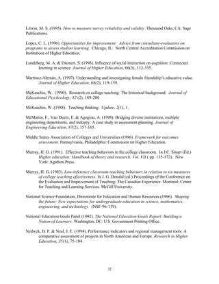 Litwin, M. S. (1995). How to measure survey reliability and validity. Thousand Oaks, CA: Sage
Publications.

Lopez, C. L. (1996). Opportunities for improvement: Advice from consultant-evaluators on
programs to assess student learning. Chicago, IL: North Central Accreditation Commission on
Institutions of Higher Education.

Lundeberg, M. A. & Diemert, S. (1995). Influence of social interaction on cognition: Connected
      learning in science. Journal of Higher Education, 66(3), 312-335.

Martínez-Alemán, A. (1997). Understanding and investigating female friendship’s educative value.
       Journal of Higher Education, 68(2), 119-159.

McKeachie, W. (1990). Research on college teaching: The historical background. Journal of
Educational Psychcology, 82 (2), 189-200.

McKeachie, W. (1988). Teaching thinking. Update, 2(1), 1.

McMartin, F., Van Duzer, E. & Agogino, A. (1998). Bridging diverse institutions, multiple
engineering departments, and industry: A case study in assessment planning. Journal of
Engineering Education, 87(2), 157-165.

Middle States Association of Colleges and Universities (1996). Framework for outcomes
       assessment. Pennsylvania, Philadelphia: Commission on Higher Education.

Murray, H. G. (1991). Effective teaching behaviors in the college classroom. In J.C. Smart (Ed.)
      Higher education: Handbook of theory and research, Vol. VII ( pp. 135-172). New
      York: Agathon Press.

Murray, H. G. (1983). Low-inference classroom teaching behaviors in relation to six measures
      of college teaching effectiveness. In J. G. Donald (ed.) Proceedings of the Conference on
      the Evaluation and Improvement of Teaching: The Canadian Experience. Montreal: Centre
      for Teaching and Learning Services. McGill University.

National Science Foundation, Directorate for Education and Human Resources (1996). Shaping
       the future: New expectations for undergraduate education in science, mathematics,
       engineering, and technology. (NSF-96-139).

National Education Goals Panel (1992). The National Education Goals Report: Building a
       Nation of Learners. Washington, DC: U.S. Government Printing Office.

Nedwek, B. P. & Neal, J. E. (1994). Performance indicators and regional management tools: A
     comparative assessment of projects in North American and Europe. Research in Higher
     Education, 35(1), 75-104.




                                               32
 