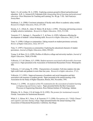 Stark, J. S., & Lowther, M. A. (1989). Exploring common ground in liberal and professional
education. In R. A. Armour & B. Fuhrmann (Eds.) Integrating liberal learning and professional
education (New Directions for Teaching and Learning, No. 40, pp. 7-20). San Francisco:
Jossey-Bass.

Strathman, J. A. (2000). Consistent estimation of faculty rank effects in academic salary models.
Research in Higher Education, 41(2), 237-250.

Strenta, A. C., Elliott, R., Adair, R. Matier, M, & Scott, J. (1994). Choosing and learning sciences
in highly selective institutions. Research in Higher Education, 35(5), 513-548.

Terenzini, P. T., Springer, L., Pascarella, E. T., & Nora, A. (1995). Influences affecting the
development of students’ critical thinking skills. Research in Higher Education, 36(1), 23-40.

Tinto, V. (1998). Colleges as communities: Taking research on student persistence seriously.
Review of Higher Education, 21(2), 167-177.

Tinto, V. (1997). Classrooms as communities: Exploring the educational character of student
persistence. Journal of Higher Education, 68(6), 599-623.

Young, S. & Shaw, D. G. (1999). Profiles of effective college and university teachers. Journal of
Higher Education, 70(60, 670-686.

Volkwein, J. F. & Cabrera, A.F. (1998). Student measures associated with favorable classroom
experiences. Paper presented at the Association of Institutional Researchers Forum. Minneapolis:
MN.

Volkwein, J. F. & Lorang, W. (1996). Characteristics of extenders: Full-time students who take
light credit loads and graduate in more than four years. Research in higher education, 37 (1).

Volkwein, J. F. (1991). Improved measures of academic and social integration and their
association with measures of student growth. Paper presented at the annual meeting of the
Association for the Study of Higher Education, Boston, MA, November, 1991.

Watson, J. L. (1998). An analysis of the FE examination for the assessment of student learning
      in Engineering and Science topics. Paper presented before the Best Assessment
      Processes in Engineering Education. Rose-Hulman Institute of Technology. Indiana.

Whiteley, M. A., Porter, J. D. & Fenske, R. H. (1992). The premier for institutional research.
Florida: Association for Institutional Research.

Whitt, E. J., Edison, M. I., Nora, A. & Terenzini, P. T. (1998). Perceptions of a “Chilly Climate”
and cognitive outcomes during college. Paper presented before the annual meeting of the
Association of Educational Researchers. California, San Diego.




                                                 34
 