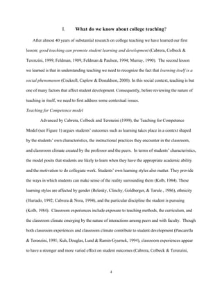 I.      What do we know about college teaching?

   After almost 40 years of substantial research on college teaching we have learned our first

lesson: good teaching can promote student learning and development (Cabrera, Colbeck &

Terenzini, 1999; Feldman, 1989; Feldman & Paulsen, 1994; Murray, 1990). The second lesson

we learned is that in understanding teaching we need to recognize the fact that learning itself is a

social phenomenon (Cockrell, Caplow & Donaldson, 2000). In this social context, teaching is but

one of many factors that affect student development. Consequently, before reviewing the nature of

teaching in itself, we need to first address some contextual issues.

Teaching for Competence model

        Advanced by Cabrera, Colbeck and Terenzini (1999), the Teaching for Competence

Model (see Figure 1) argues students’ outcomes such as learning takes place in a context shaped

by the students’ own characteristics, the instructional practices they encounter in the classroom,

and classroom climate created by the professor and the peers. In terms of students’ characteristics,

the model posits that students are likely to learn when they have the appropriate academic ability

and the motivation to do collegiate work. Students’ own learning styles also matter. They provide

the ways in which students can make sense of the reality surrounding them (Kolb, 1984). These

learning styles are affected by gender (Belenky, Clinchy, Goldberger, & Tarule , 1986), ethnicity

(Hurtado, 1992; Cabrera & Nora, 1994), and the particular discipline the student is pursuing

(Kolb, 1984). Classroom experiences include exposure to teaching methods, the curriculum, and

the classroom climate emerging by the nature of interactions among peers and with faculty. Though

both classroom experiences and classroom climate contribute to student development (Pascarella

& Terenzini, 1991; Kuh, Douglas, Lund & Ramin-Gyurnek, 1994), classroom experiences appear

to have a stronger and more varied effect on student outcomes (Cabrera, Colbeck & Terenzini,



                                                  4
 