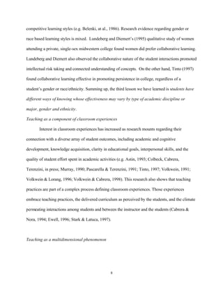 competitive learning styles (e.g. Belenki, at al., 1986). Research evidence regarding gender or

race based learning styles is mixed. Lundeberg and Diemert’s (1995) qualitative study of women

attending a private, single-sex midwestern college found women did prefer collaborative learning.

Lundeberg and Diemert also observed the collaborative nature of the student interactions promoted

intellectual risk taking and connected understanding of concepts. On the other hand, Tinto (1997)

found collaborative learning effective in promoting persistence in college, regardless of a

student’s gender or race/ethnicity. Summing up, the third lesson we have learned is students have

different ways of knowing whose effectiveness may vary by type of academic discipline or

major, gender and ethnicity.

Teaching as a component of classroom experiences

       Interest in classroom experiences has increased as research mounts regarding their

connection with a diverse array of student outcomes, including academic and cognitive

development, knowledge acquisition, clarity in educational goals, interpersonal skills, and the

quality of student effort spent in academic activities (e.g. Astin, 1993; Colbeck, Cabrera,

Terenzini, in press; Murray, 1990; Pascarella & Terenzini, 1991; Tinto, 1997; Volkwein, 1991;

Volkwein & Lorang, 1996; Volkwein & Cabrera, 1998). This research also shows that teaching

practices are part of a complex process defining classroom experiences. Those experiences

embrace teaching practices, the delivered curriculum as perceived by the students, and the climate

permeating interactions among students and between the instructor and the students (Cabrera &

Nora, 1994; Ewell, 1996; Stark & Latuca, 1997).



Teaching as a multidimensional phenomenon




                                                  8
 