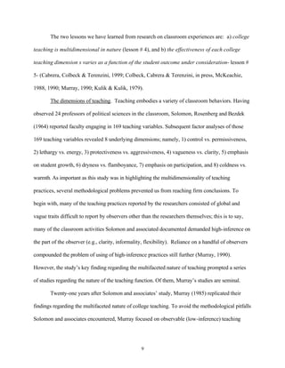 The two lessons we have learned from research on classroom experiences are: a) college

teaching is multidimensional in nature (lesson # 4), and b) the effectiveness of each college

teaching dimension s varies as a function of the student outcome under consideration- lesson #

5- (Cabrera, Colbeck & Terenzini, 1999; Colbeck, Cabrera & Terenzini, in press, McKeachie,

1988, 1990; Murray, 1990; Kulik & Kulik, 1979).

       The dimensions of teaching. Teaching embodies a variety of classroom behaviors. Having

observed 24 professors of political sciences in the classroom, Solomon, Rosenberg and Bezdek

(1964) reported faculty engaging in 169 teaching variables. Subsequent factor analyses of those

169 teaching variables revealed 8 underlying dimensions; namely, 1) control vs. permissiveness,

2) lethargy vs. energy, 3) protectiveness vs. aggressiveness, 4) vagueness vs. clarity, 5) emphasis

on student growth, 6) dryness vs. flamboyance, 7) emphasis on participation, and 8) coldness vs.

warmth. As important as this study was in highlighting the multidimensionality of teaching

practices, several methodological problems prevented us from reaching firm conclusions. To

begin with, many of the teaching practices reported by the researchers consisted of global and

vague traits difficult to report by observers other than the researchers themselves; this is to say,

many of the classroom activities Solomon and associated documented demanded high-inference on

the part of the observer (e.g., clarity, informality, flexibility). Reliance on a handful of observers

compounded the problem of using of high-inference practices still further (Murray, 1990).

However, the study’s key finding regarding the multifaceted nature of teaching prompted a series

of studies regarding the nature of the teaching function. Of them, Murray’s studies are seminal.

       Twenty-one years after Solomon and associates’ study, Murray (1985) replicated their

findings regarding the multifaceted nature of college teaching. To avoid the methodological pitfalls

Solomon and associates encountered, Murray focused on observable (low-inference) teaching




                                                   9
 