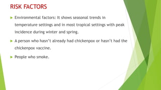 RISK FACTORS
 Environmental factors: It shows seasonal trends in
temperature settings and in most tropical settings with peak
incidence during winter and spring.
 A person who hasn’t already had chickenpox or hasn’t had the
chickenpox vaccine.
 People who smoke.
 