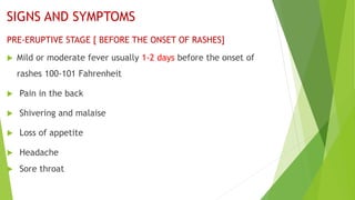 SIGNS AND SYMPTOMS
PRE-ERUPTIVE STAGE [ BEFORE THE ONSET OF RASHES]
 Mild or moderate fever usually 1-2 days before the onset of
rashes 100-101 Fahrenheit
 Pain in the back
 Shivering and malaise
 Loss of appetite
 Headache
 Sore throat
 