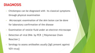 DIAGNOSIS
• Chickenpox can be diagnosed with its classical symptoms
through physical examination
• Microscopic examination of the skin lesion can be done
for laboratory confirmation of the disease
• Examination of vesicle fluid under an electron microscope
• Detection of viral DNA by PCR [ Polymerase Chain
Reaction ]
• Serology to assess antibodies usually [IgG present against
VZV virus]
 