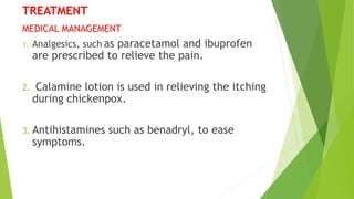 TREATMENT
MEDICAL MANAGEMENT
1. Analgesics, such as paracetamol and ibuprofen
are prescribed to relieve the pain.
2. Calamine lotion is used in relieving the itching
during chickenpox.
3. Antihistamines such as benadryl, to ease
symptoms.
 