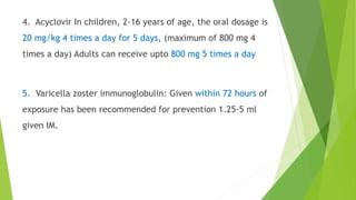 4. Acyclovir In children, 2-16 years of age, the oral dosage is
20 mg/kg 4 times a day for 5 days, (maximum of 800 mg 4
times a day) Adults can receive upto 800 mg 5 times a day
5. Varicella zoster immunoglobulin: Given within 72 hours of
exposure has been recommended for prevention 1.25-5 ml
given IM.
 