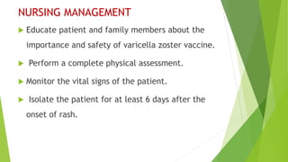 NURSING MANAGEMENT
 Educate patient and family members about the
importance and safety of varicella zoster vaccine.
 Perform a complete physical assessment.
 Monitor the vital signs of the patient.
 Isolate the patient for at least 6 days after the
onset of rash.
 