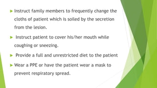  Instruct family members to frequently change the
cloths of patient which is soiled by the secretion
from the lesion.
 Instruct patient to cover his/her mouth while
coughing or sneezing.
 Provide a full and unrestricted diet to the patient
 Wear a PPE or have the patient wear a mask to
prevent respiratory spread.
 