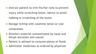  Instruct patient to trim his/her nails to prevent
injury while scratching lesion. Advice to avoid
rubbing or scratching of the lesion
 Manage itching with calamine lotion or cool
compresses
 Disinfect material contaminated by nasal and
throat secretion and wound
 Patient is advised to consume plenty of fluids
 Administer medicines as ordered by physician
 