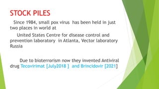 STOCK PILES
Since 1984, small pox virus has been held in just
two places in world at
United States Centre for disease control and
prevention laboratory in Atlanta, Vector laboratory
Russia
Due to bioterrorism now they invented Antiviral
drug Tecovirimat [July2018 ] and Brincidovir [2021]
 
